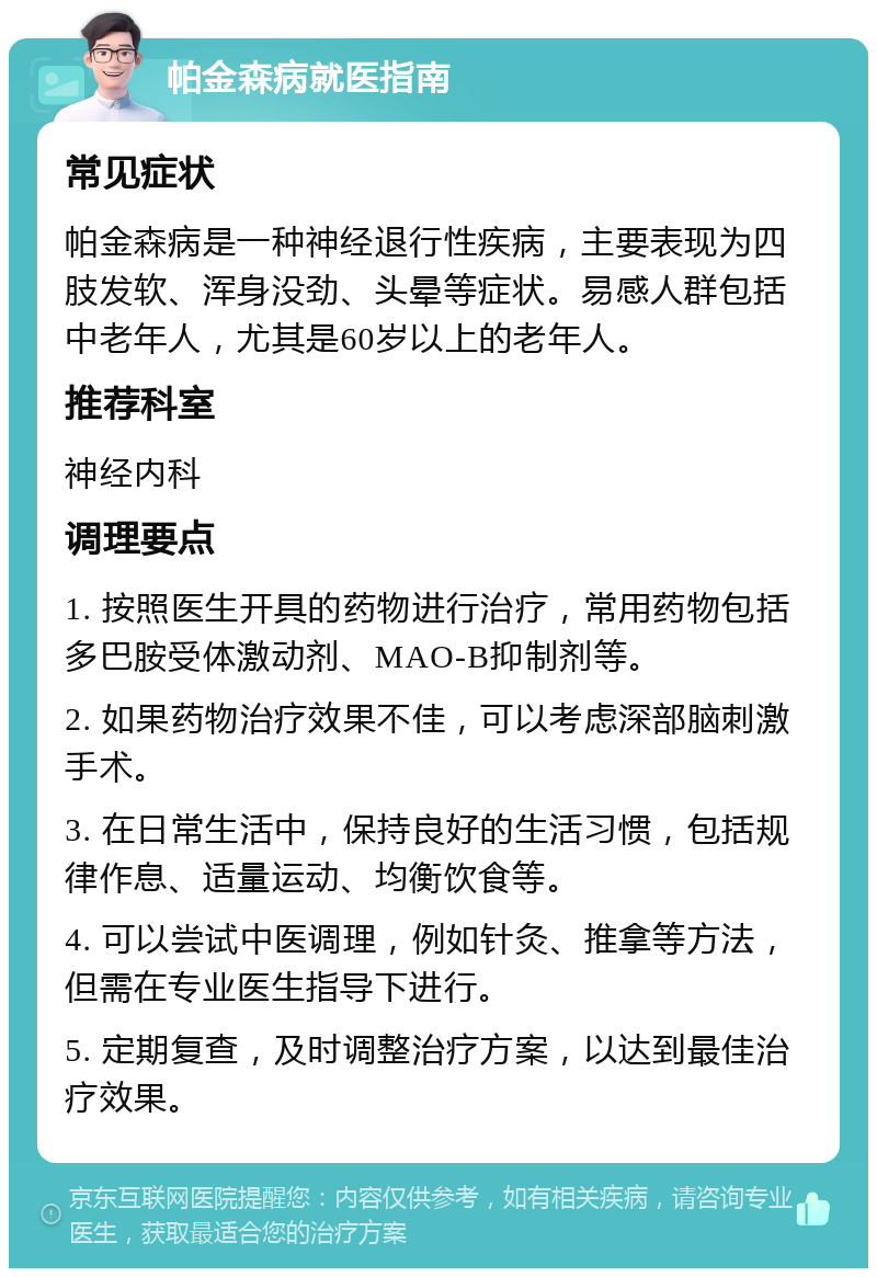 帕金森病就医指南 常见症状 帕金森病是一种神经退行性疾病，主要表现为四肢发软、浑身没劲、头晕等症状。易感人群包括中老年人，尤其是60岁以上的老年人。 推荐科室 神经内科 调理要点 1. 按照医生开具的药物进行治疗，常用药物包括多巴胺受体激动剂、MAO-B抑制剂等。 2. 如果药物治疗效果不佳，可以考虑深部脑刺激手术。 3. 在日常生活中，保持良好的生活习惯，包括规律作息、适量运动、均衡饮食等。 4. 可以尝试中医调理，例如针灸、推拿等方法，但需在专业医生指导下进行。 5. 定期复查，及时调整治疗方案，以达到最佳治疗效果。