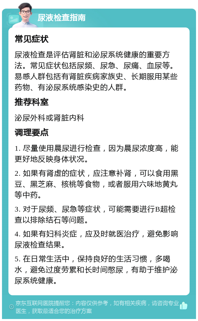 尿液检查指南 常见症状 尿液检查是评估肾脏和泌尿系统健康的重要方法。常见症状包括尿频、尿急、尿痛、血尿等。易感人群包括有肾脏疾病家族史、长期服用某些药物、有泌尿系统感染史的人群。 推荐科室 泌尿外科或肾脏内科 调理要点 1. 尽量使用晨尿进行检查，因为晨尿浓度高，能更好地反映身体状况。 2. 如果有肾虚的症状，应注意补肾，可以食用黑豆、黑芝麻、核桃等食物，或者服用六味地黄丸等中药。 3. 对于尿频、尿急等症状，可能需要进行B超检查以排除结石等问题。 4. 如果有妇科炎症，应及时就医治疗，避免影响尿液检查结果。 5. 在日常生活中，保持良好的生活习惯，多喝水，避免过度劳累和长时间憋尿，有助于维护泌尿系统健康。