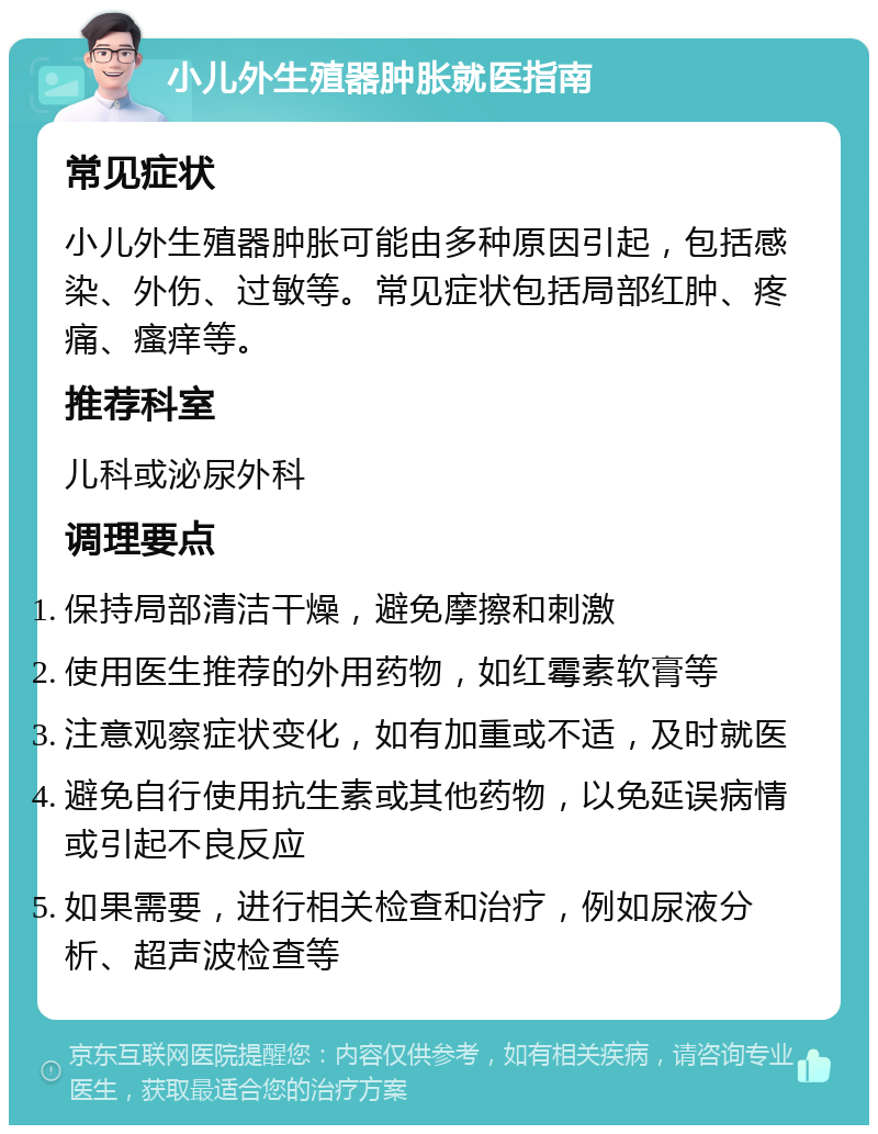 小儿外生殖器肿胀就医指南 常见症状 小儿外生殖器肿胀可能由多种原因引起，包括感染、外伤、过敏等。常见症状包括局部红肿、疼痛、瘙痒等。 推荐科室 儿科或泌尿外科 调理要点 保持局部清洁干燥，避免摩擦和刺激 使用医生推荐的外用药物，如红霉素软膏等 注意观察症状变化，如有加重或不适，及时就医 避免自行使用抗生素或其他药物，以免延误病情或引起不良反应 如果需要，进行相关检查和治疗，例如尿液分析、超声波检查等