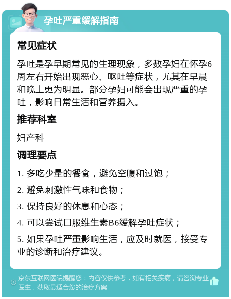 孕吐严重缓解指南 常见症状 孕吐是孕早期常见的生理现象，多数孕妇在怀孕6周左右开始出现恶心、呕吐等症状，尤其在早晨和晚上更为明显。部分孕妇可能会出现严重的孕吐，影响日常生活和营养摄入。 推荐科室 妇产科 调理要点 1. 多吃少量的餐食，避免空腹和过饱； 2. 避免刺激性气味和食物； 3. 保持良好的休息和心态； 4. 可以尝试口服维生素B6缓解孕吐症状； 5. 如果孕吐严重影响生活，应及时就医，接受专业的诊断和治疗建议。