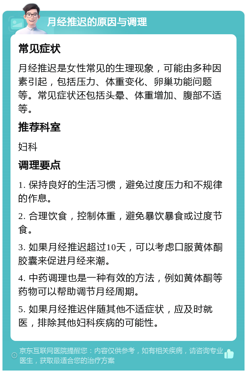 月经推迟的原因与调理 常见症状 月经推迟是女性常见的生理现象，可能由多种因素引起，包括压力、体重变化、卵巢功能问题等。常见症状还包括头晕、体重增加、腹部不适等。 推荐科室 妇科 调理要点 1. 保持良好的生活习惯，避免过度压力和不规律的作息。 2. 合理饮食，控制体重，避免暴饮暴食或过度节食。 3. 如果月经推迟超过10天，可以考虑口服黄体酮胶囊来促进月经来潮。 4. 中药调理也是一种有效的方法，例如黄体酮等药物可以帮助调节月经周期。 5. 如果月经推迟伴随其他不适症状，应及时就医，排除其他妇科疾病的可能性。