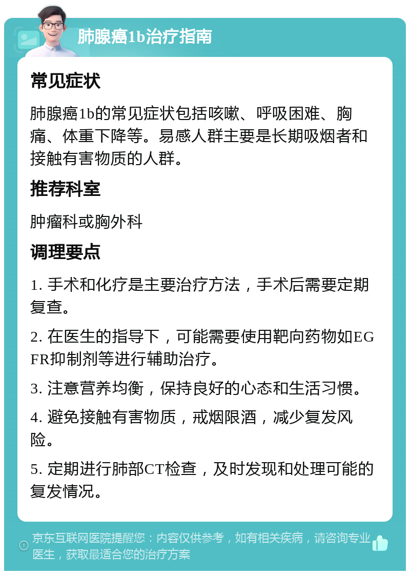 肺腺癌1b治疗指南 常见症状 肺腺癌1b的常见症状包括咳嗽、呼吸困难、胸痛、体重下降等。易感人群主要是长期吸烟者和接触有害物质的人群。 推荐科室 肿瘤科或胸外科 调理要点 1. 手术和化疗是主要治疗方法，手术后需要定期复查。 2. 在医生的指导下，可能需要使用靶向药物如EGFR抑制剂等进行辅助治疗。 3. 注意营养均衡，保持良好的心态和生活习惯。 4. 避免接触有害物质，戒烟限酒，减少复发风险。 5. 定期进行肺部CT检查，及时发现和处理可能的复发情况。