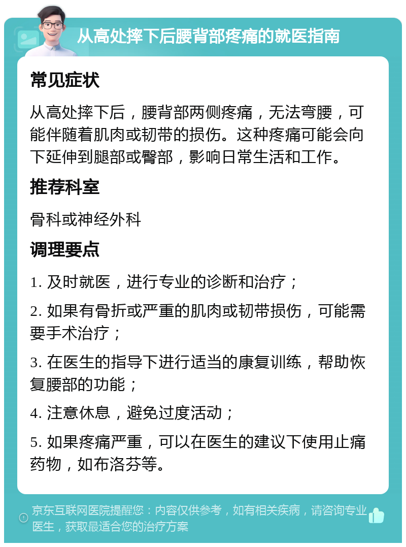 从高处摔下后腰背部疼痛的就医指南 常见症状 从高处摔下后，腰背部两侧疼痛，无法弯腰，可能伴随着肌肉或韧带的损伤。这种疼痛可能会向下延伸到腿部或臀部，影响日常生活和工作。 推荐科室 骨科或神经外科 调理要点 1. 及时就医，进行专业的诊断和治疗； 2. 如果有骨折或严重的肌肉或韧带损伤，可能需要手术治疗； 3. 在医生的指导下进行适当的康复训练，帮助恢复腰部的功能； 4. 注意休息，避免过度活动； 5. 如果疼痛严重，可以在医生的建议下使用止痛药物，如布洛芬等。