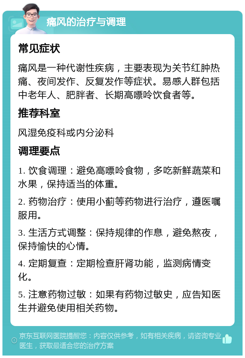 痛风的治疗与调理 常见症状 痛风是一种代谢性疾病，主要表现为关节红肿热痛、夜间发作、反复发作等症状。易感人群包括中老年人、肥胖者、长期高嘌呤饮食者等。 推荐科室 风湿免疫科或内分泌科 调理要点 1. 饮食调理：避免高嘌呤食物，多吃新鲜蔬菜和水果，保持适当的体重。 2. 药物治疗：使用小蓟等药物进行治疗，遵医嘱服用。 3. 生活方式调整：保持规律的作息，避免熬夜，保持愉快的心情。 4. 定期复查：定期检查肝肾功能，监测病情变化。 5. 注意药物过敏：如果有药物过敏史，应告知医生并避免使用相关药物。