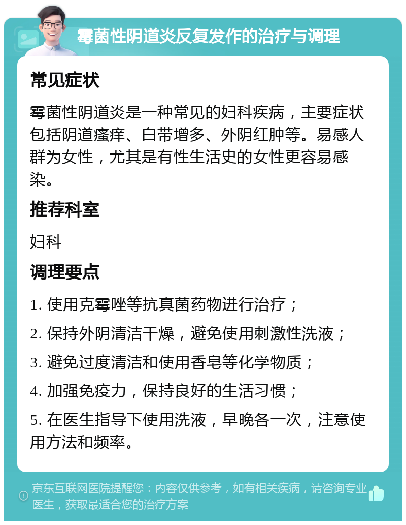 霉菌性阴道炎反复发作的治疗与调理 常见症状 霉菌性阴道炎是一种常见的妇科疾病，主要症状包括阴道瘙痒、白带增多、外阴红肿等。易感人群为女性，尤其是有性生活史的女性更容易感染。 推荐科室 妇科 调理要点 1. 使用克霉唑等抗真菌药物进行治疗； 2. 保持外阴清洁干燥，避免使用刺激性洗液； 3. 避免过度清洁和使用香皂等化学物质； 4. 加强免疫力，保持良好的生活习惯； 5. 在医生指导下使用洗液，早晚各一次，注意使用方法和频率。