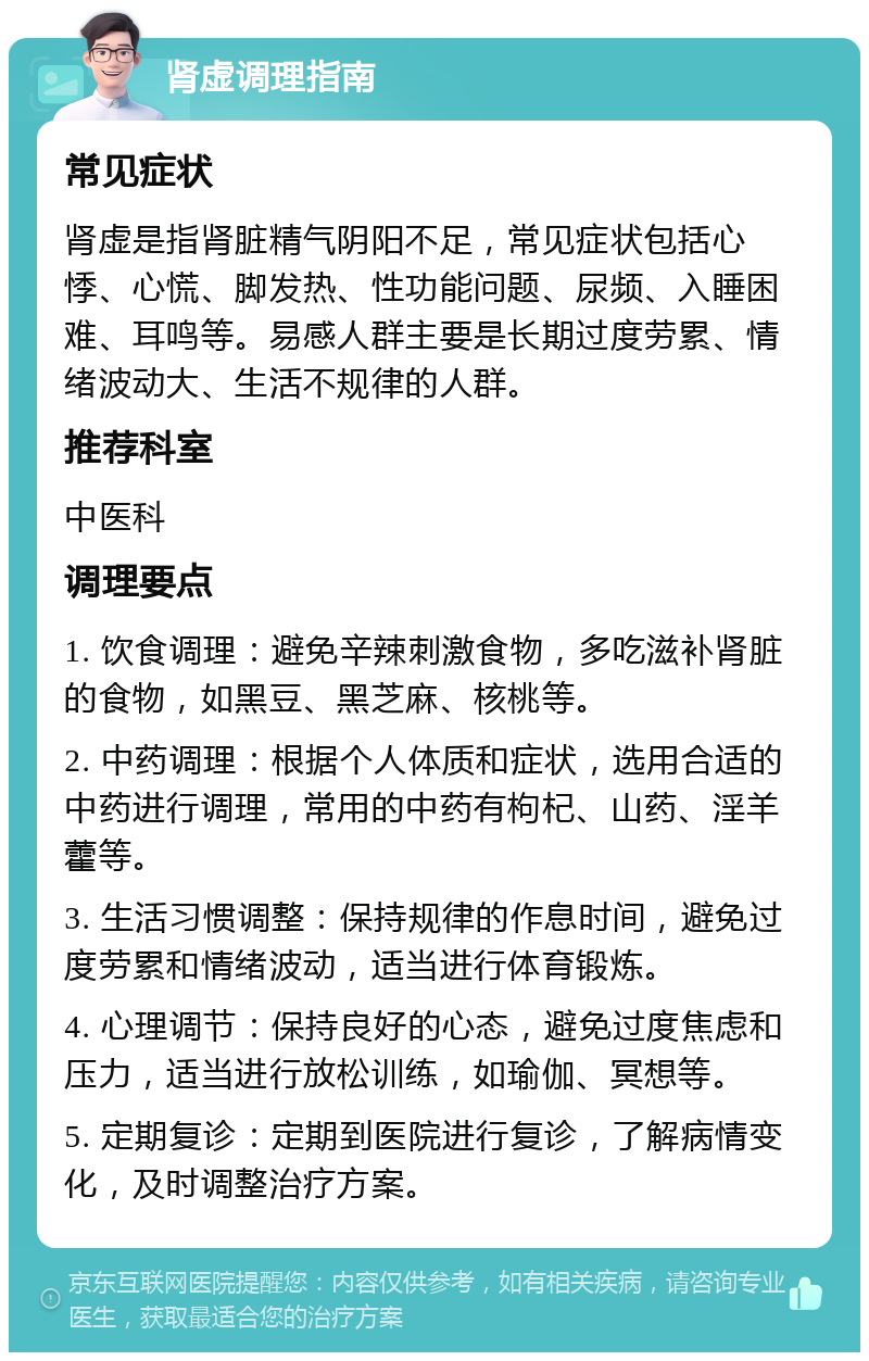 肾虚调理指南 常见症状 肾虚是指肾脏精气阴阳不足，常见症状包括心悸、心慌、脚发热、性功能问题、尿频、入睡困难、耳鸣等。易感人群主要是长期过度劳累、情绪波动大、生活不规律的人群。 推荐科室 中医科 调理要点 1. 饮食调理：避免辛辣刺激食物，多吃滋补肾脏的食物，如黑豆、黑芝麻、核桃等。 2. 中药调理：根据个人体质和症状，选用合适的中药进行调理，常用的中药有枸杞、山药、淫羊藿等。 3. 生活习惯调整：保持规律的作息时间，避免过度劳累和情绪波动，适当进行体育锻炼。 4. 心理调节：保持良好的心态，避免过度焦虑和压力，适当进行放松训练，如瑜伽、冥想等。 5. 定期复诊：定期到医院进行复诊，了解病情变化，及时调整治疗方案。