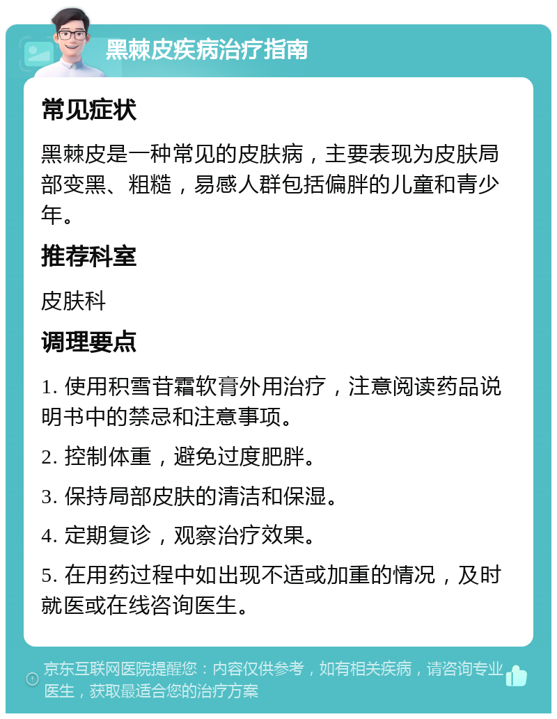 黑棘皮疾病治疗指南 常见症状 黑棘皮是一种常见的皮肤病，主要表现为皮肤局部变黑、粗糙，易感人群包括偏胖的儿童和青少年。 推荐科室 皮肤科 调理要点 1. 使用积雪苷霜软膏外用治疗，注意阅读药品说明书中的禁忌和注意事项。 2. 控制体重，避免过度肥胖。 3. 保持局部皮肤的清洁和保湿。 4. 定期复诊，观察治疗效果。 5. 在用药过程中如出现不适或加重的情况，及时就医或在线咨询医生。