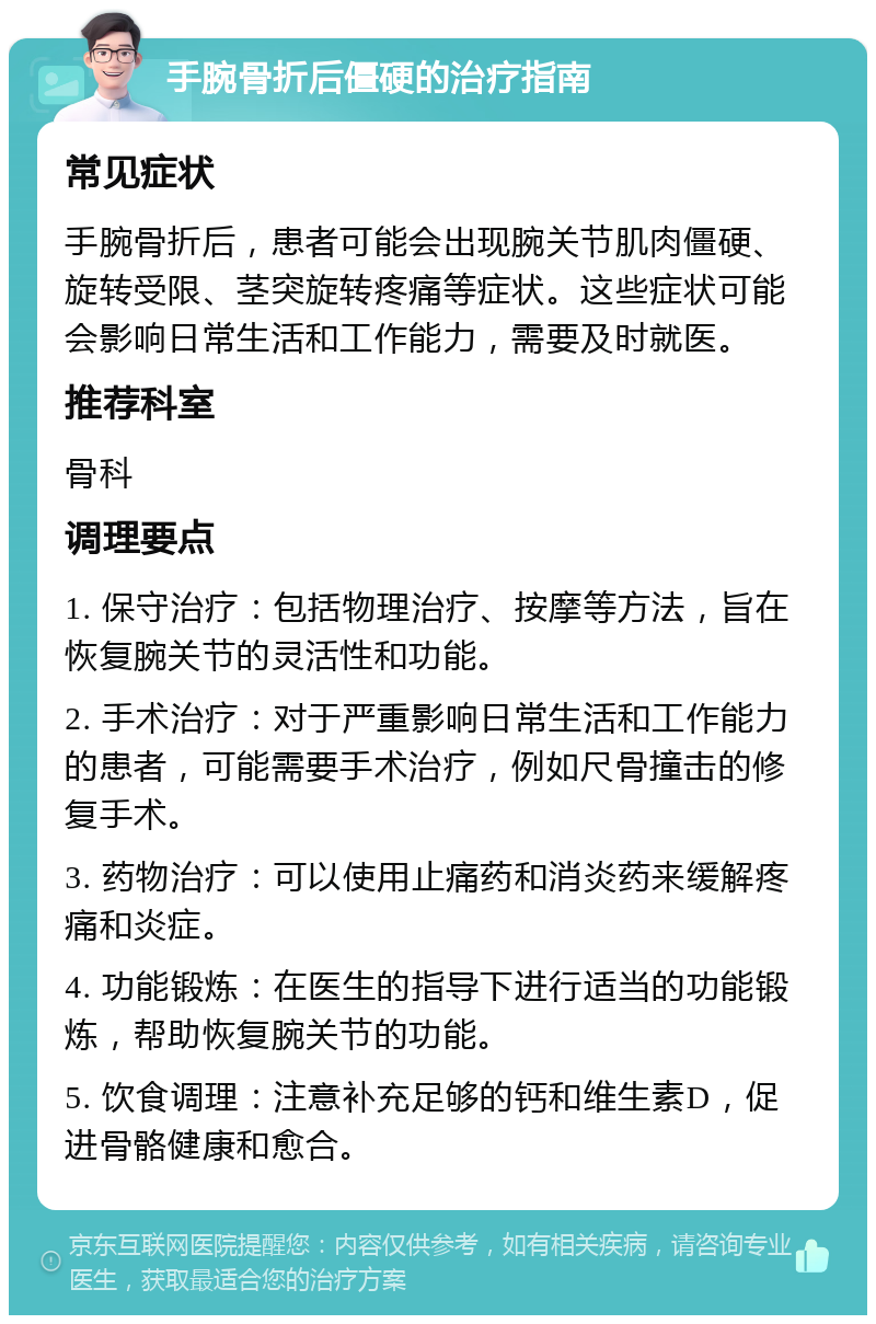 手腕骨折后僵硬的治疗指南 常见症状 手腕骨折后，患者可能会出现腕关节肌肉僵硬、旋转受限、茎突旋转疼痛等症状。这些症状可能会影响日常生活和工作能力，需要及时就医。 推荐科室 骨科 调理要点 1. 保守治疗：包括物理治疗、按摩等方法，旨在恢复腕关节的灵活性和功能。 2. 手术治疗：对于严重影响日常生活和工作能力的患者，可能需要手术治疗，例如尺骨撞击的修复手术。 3. 药物治疗：可以使用止痛药和消炎药来缓解疼痛和炎症。 4. 功能锻炼：在医生的指导下进行适当的功能锻炼，帮助恢复腕关节的功能。 5. 饮食调理：注意补充足够的钙和维生素D，促进骨骼健康和愈合。