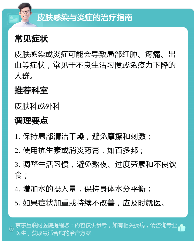 皮肤感染与炎症的治疗指南 常见症状 皮肤感染或炎症可能会导致局部红肿、疼痛、出血等症状，常见于不良生活习惯或免疫力下降的人群。 推荐科室 皮肤科或外科 调理要点 1. 保持局部清洁干燥，避免摩擦和刺激； 2. 使用抗生素或消炎药膏，如百多邦； 3. 调整生活习惯，避免熬夜、过度劳累和不良饮食； 4. 增加水的摄入量，保持身体水分平衡； 5. 如果症状加重或持续不改善，应及时就医。