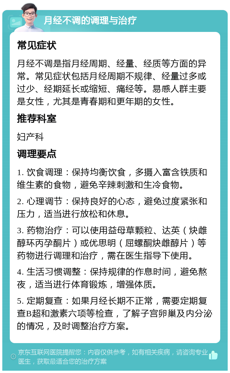 月经不调的调理与治疗 常见症状 月经不调是指月经周期、经量、经质等方面的异常。常见症状包括月经周期不规律、经量过多或过少、经期延长或缩短、痛经等。易感人群主要是女性，尤其是青春期和更年期的女性。 推荐科室 妇产科 调理要点 1. 饮食调理：保持均衡饮食，多摄入富含铁质和维生素的食物，避免辛辣刺激和生冷食物。 2. 心理调节：保持良好的心态，避免过度紧张和压力，适当进行放松和休息。 3. 药物治疗：可以使用益母草颗粒、达英（炔雌醇环丙孕酮片）或优思明（屈螺酮炔雌醇片）等药物进行调理和治疗，需在医生指导下使用。 4. 生活习惯调整：保持规律的作息时间，避免熬夜，适当进行体育锻炼，增强体质。 5. 定期复查：如果月经长期不正常，需要定期复查B超和激素六项等检查，了解子宫卵巢及内分泌的情况，及时调整治疗方案。