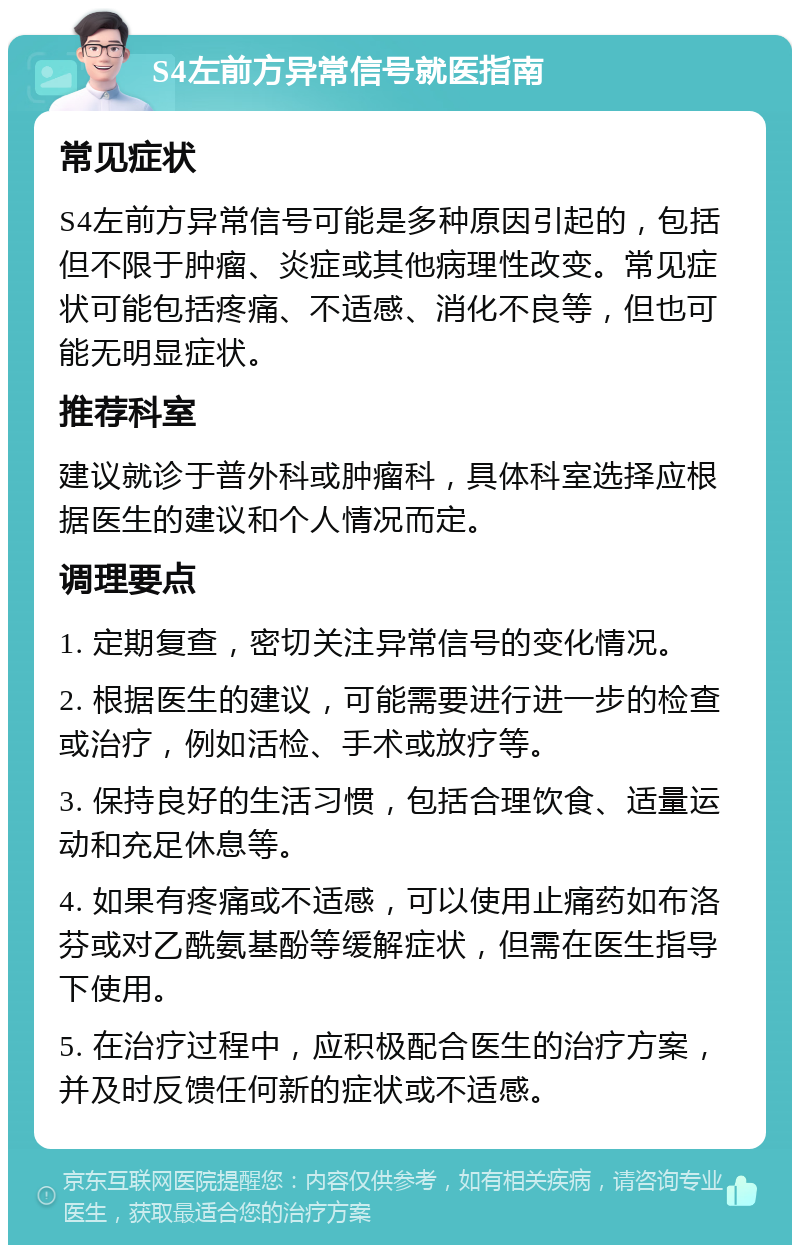 S4左前方异常信号就医指南 常见症状 S4左前方异常信号可能是多种原因引起的，包括但不限于肿瘤、炎症或其他病理性改变。常见症状可能包括疼痛、不适感、消化不良等，但也可能无明显症状。 推荐科室 建议就诊于普外科或肿瘤科，具体科室选择应根据医生的建议和个人情况而定。 调理要点 1. 定期复查，密切关注异常信号的变化情况。 2. 根据医生的建议，可能需要进行进一步的检查或治疗，例如活检、手术或放疗等。 3. 保持良好的生活习惯，包括合理饮食、适量运动和充足休息等。 4. 如果有疼痛或不适感，可以使用止痛药如布洛芬或对乙酰氨基酚等缓解症状，但需在医生指导下使用。 5. 在治疗过程中，应积极配合医生的治疗方案，并及时反馈任何新的症状或不适感。