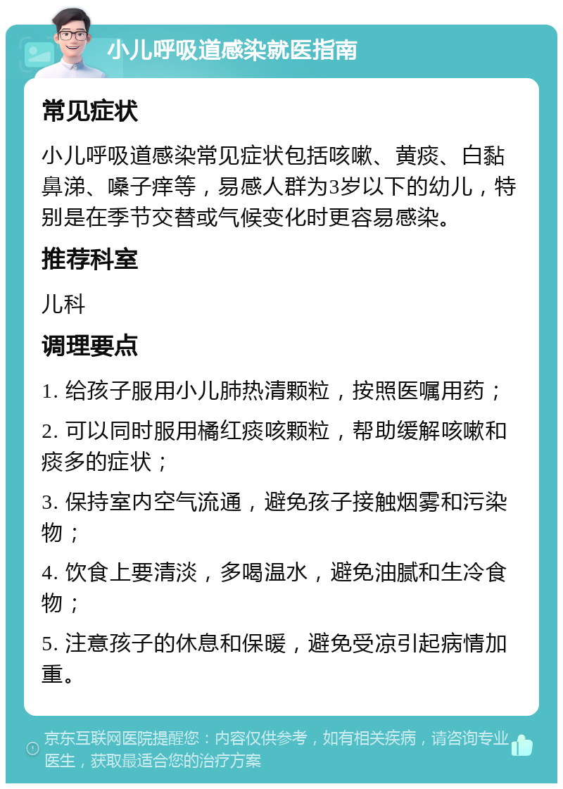 小儿呼吸道感染就医指南 常见症状 小儿呼吸道感染常见症状包括咳嗽、黄痰、白黏鼻涕、嗓子痒等，易感人群为3岁以下的幼儿，特别是在季节交替或气候变化时更容易感染。 推荐科室 儿科 调理要点 1. 给孩子服用小儿肺热清颗粒，按照医嘱用药； 2. 可以同时服用橘红痰咳颗粒，帮助缓解咳嗽和痰多的症状； 3. 保持室内空气流通，避免孩子接触烟雾和污染物； 4. 饮食上要清淡，多喝温水，避免油腻和生冷食物； 5. 注意孩子的休息和保暖，避免受凉引起病情加重。