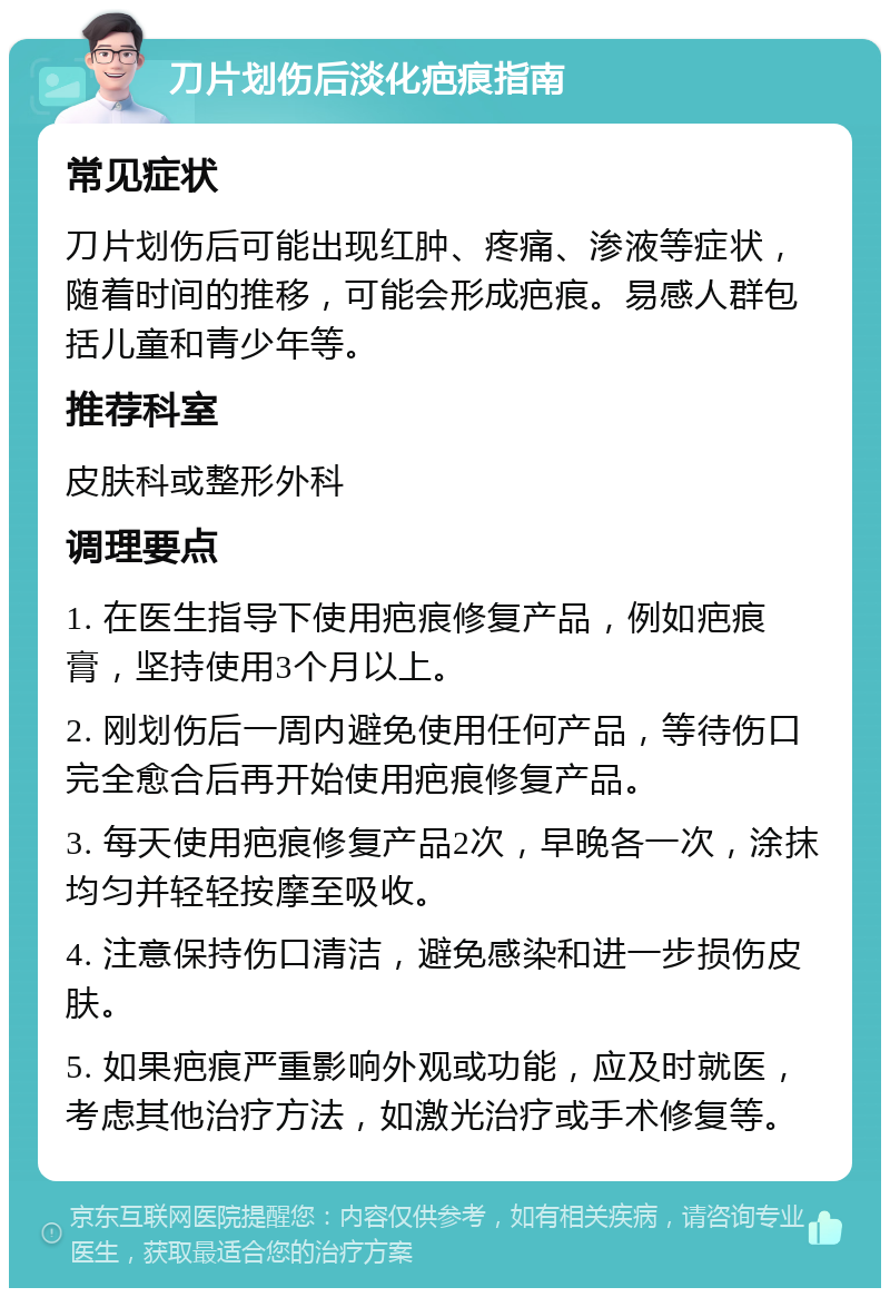 刀片划伤后淡化疤痕指南 常见症状 刀片划伤后可能出现红肿、疼痛、渗液等症状，随着时间的推移，可能会形成疤痕。易感人群包括儿童和青少年等。 推荐科室 皮肤科或整形外科 调理要点 1. 在医生指导下使用疤痕修复产品，例如疤痕膏，坚持使用3个月以上。 2. 刚划伤后一周内避免使用任何产品，等待伤口完全愈合后再开始使用疤痕修复产品。 3. 每天使用疤痕修复产品2次，早晚各一次，涂抹均匀并轻轻按摩至吸收。 4. 注意保持伤口清洁，避免感染和进一步损伤皮肤。 5. 如果疤痕严重影响外观或功能，应及时就医，考虑其他治疗方法，如激光治疗或手术修复等。