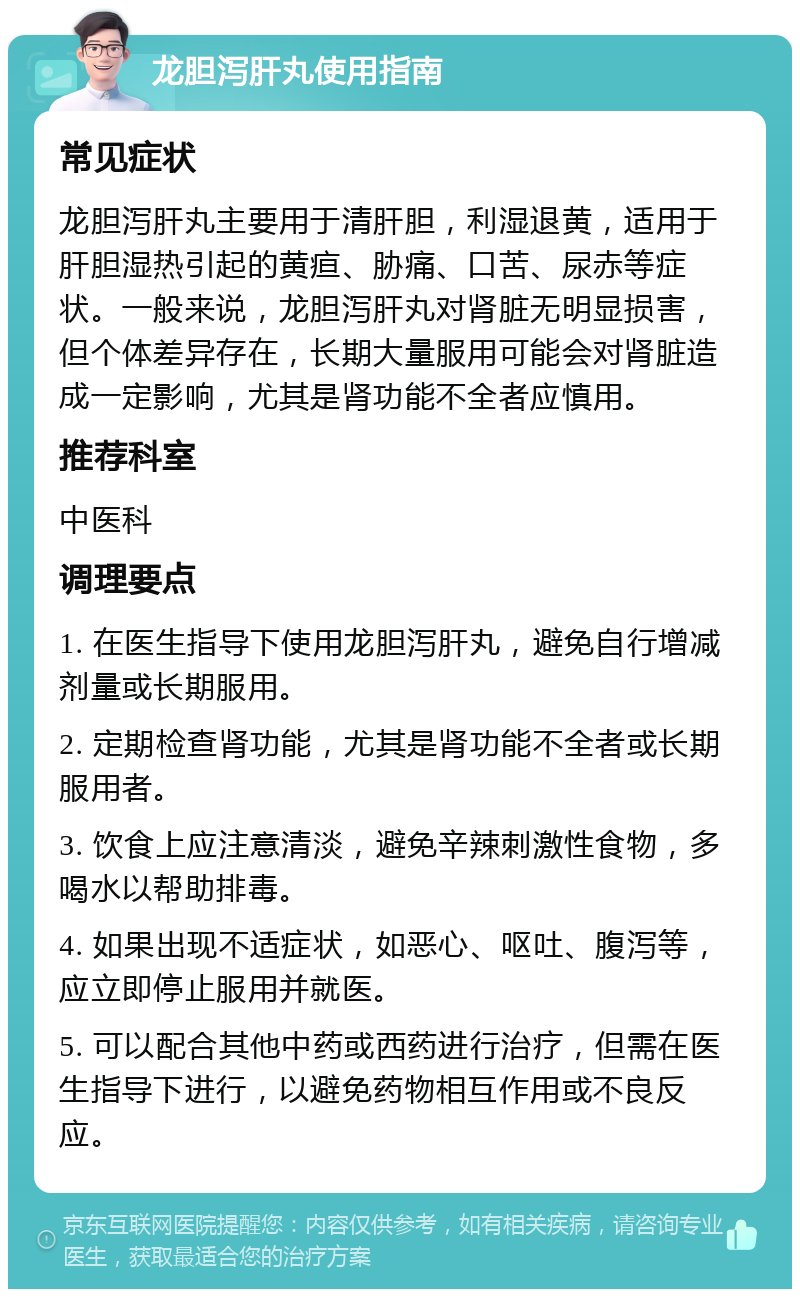 龙胆泻肝丸使用指南 常见症状 龙胆泻肝丸主要用于清肝胆，利湿退黄，适用于肝胆湿热引起的黄疸、胁痛、口苦、尿赤等症状。一般来说，龙胆泻肝丸对肾脏无明显损害，但个体差异存在，长期大量服用可能会对肾脏造成一定影响，尤其是肾功能不全者应慎用。 推荐科室 中医科 调理要点 1. 在医生指导下使用龙胆泻肝丸，避免自行增减剂量或长期服用。 2. 定期检查肾功能，尤其是肾功能不全者或长期服用者。 3. 饮食上应注意清淡，避免辛辣刺激性食物，多喝水以帮助排毒。 4. 如果出现不适症状，如恶心、呕吐、腹泻等，应立即停止服用并就医。 5. 可以配合其他中药或西药进行治疗，但需在医生指导下进行，以避免药物相互作用或不良反应。