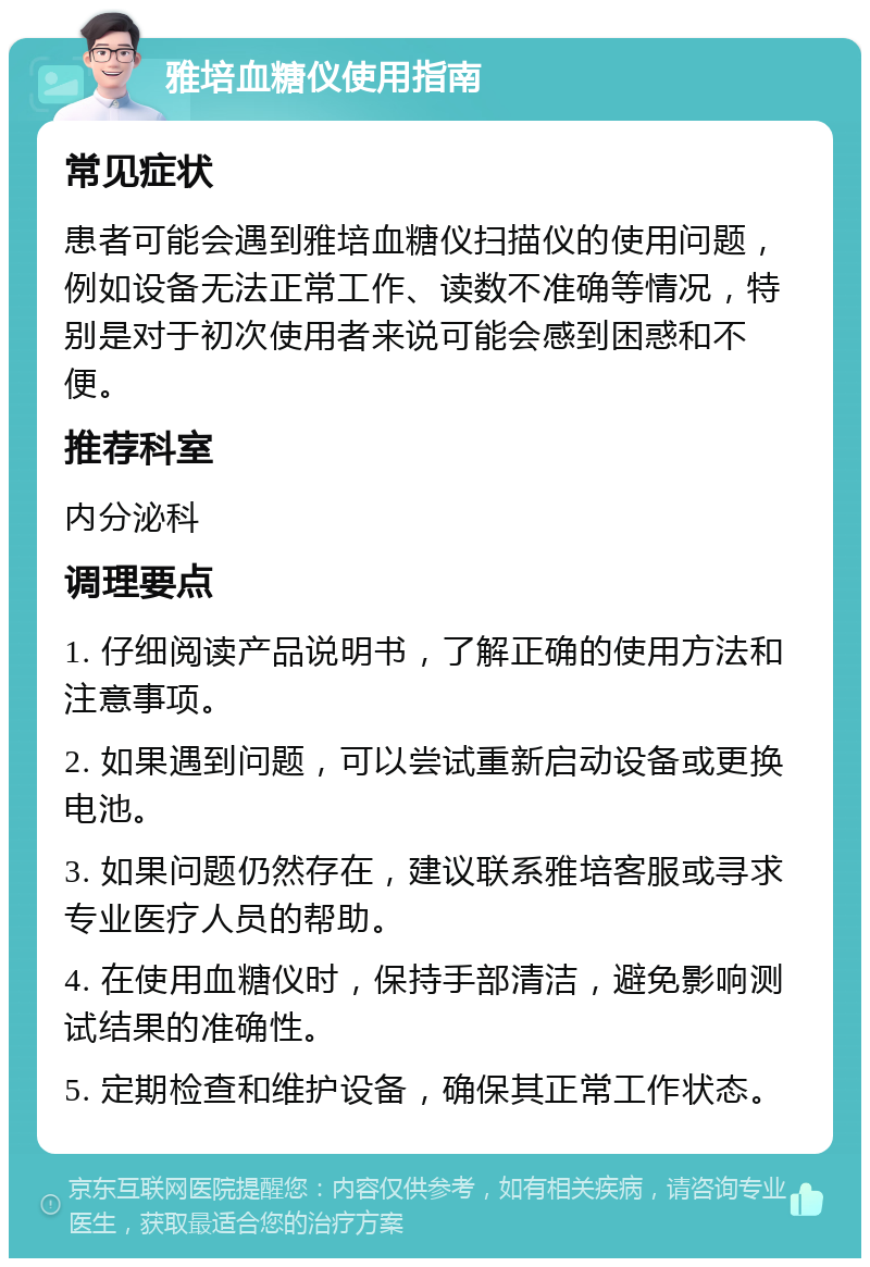 雅培血糖仪使用指南 常见症状 患者可能会遇到雅培血糖仪扫描仪的使用问题，例如设备无法正常工作、读数不准确等情况，特别是对于初次使用者来说可能会感到困惑和不便。 推荐科室 内分泌科 调理要点 1. 仔细阅读产品说明书，了解正确的使用方法和注意事项。 2. 如果遇到问题，可以尝试重新启动设备或更换电池。 3. 如果问题仍然存在，建议联系雅培客服或寻求专业医疗人员的帮助。 4. 在使用血糖仪时，保持手部清洁，避免影响测试结果的准确性。 5. 定期检查和维护设备，确保其正常工作状态。