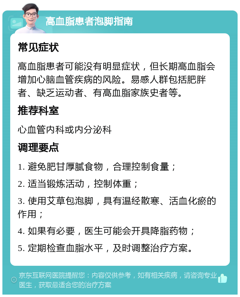 高血脂患者泡脚指南 常见症状 高血脂患者可能没有明显症状，但长期高血脂会增加心脑血管疾病的风险。易感人群包括肥胖者、缺乏运动者、有高血脂家族史者等。 推荐科室 心血管内科或内分泌科 调理要点 1. 避免肥甘厚腻食物，合理控制食量； 2. 适当锻炼活动，控制体重； 3. 使用艾草包泡脚，具有温经散寒、活血化瘀的作用； 4. 如果有必要，医生可能会开具降脂药物； 5. 定期检查血脂水平，及时调整治疗方案。