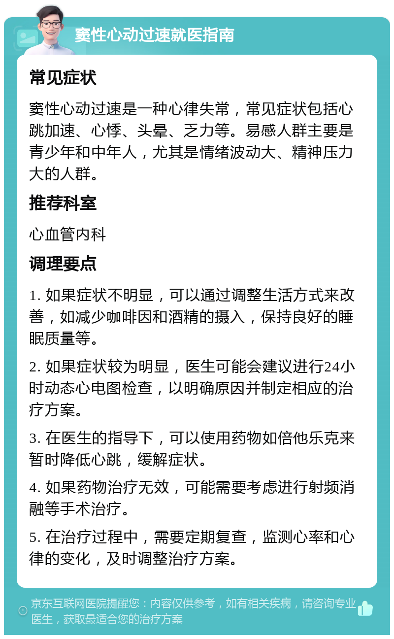 窦性心动过速就医指南 常见症状 窦性心动过速是一种心律失常，常见症状包括心跳加速、心悸、头晕、乏力等。易感人群主要是青少年和中年人，尤其是情绪波动大、精神压力大的人群。 推荐科室 心血管内科 调理要点 1. 如果症状不明显，可以通过调整生活方式来改善，如减少咖啡因和酒精的摄入，保持良好的睡眠质量等。 2. 如果症状较为明显，医生可能会建议进行24小时动态心电图检查，以明确原因并制定相应的治疗方案。 3. 在医生的指导下，可以使用药物如倍他乐克来暂时降低心跳，缓解症状。 4. 如果药物治疗无效，可能需要考虑进行射频消融等手术治疗。 5. 在治疗过程中，需要定期复查，监测心率和心律的变化，及时调整治疗方案。