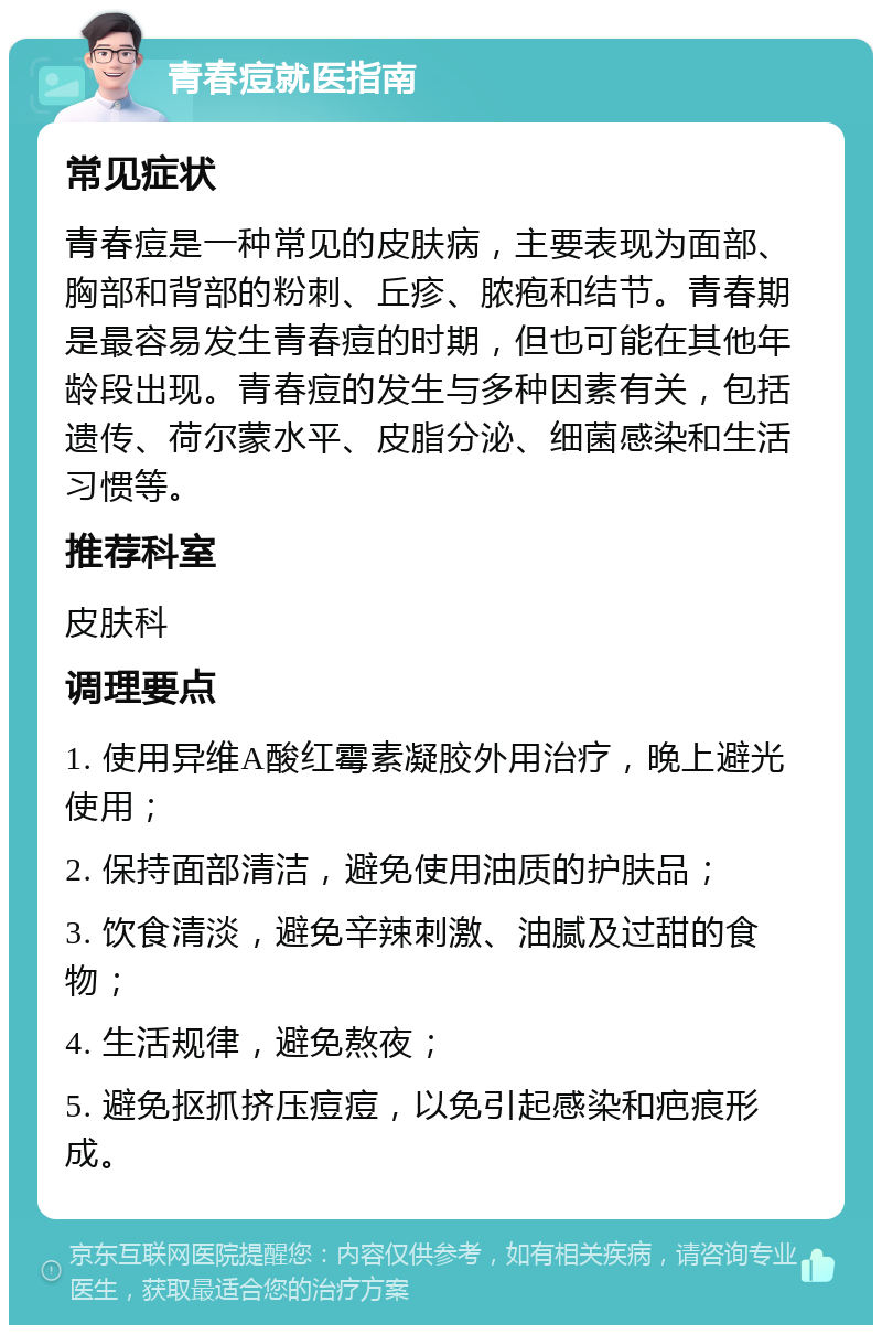 青春痘就医指南 常见症状 青春痘是一种常见的皮肤病，主要表现为面部、胸部和背部的粉刺、丘疹、脓疱和结节。青春期是最容易发生青春痘的时期，但也可能在其他年龄段出现。青春痘的发生与多种因素有关，包括遗传、荷尔蒙水平、皮脂分泌、细菌感染和生活习惯等。 推荐科室 皮肤科 调理要点 1. 使用异维A酸红霉素凝胶外用治疗，晚上避光使用； 2. 保持面部清洁，避免使用油质的护肤品； 3. 饮食清淡，避免辛辣刺激、油腻及过甜的食物； 4. 生活规律，避免熬夜； 5. 避免抠抓挤压痘痘，以免引起感染和疤痕形成。