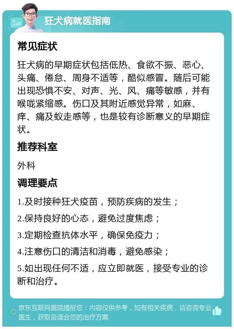 狂犬病就医指南 常见症状 狂犬病的早期症状包括低热、食欲不振、恶心、头痛、倦怠、周身不适等，酷似感冒。随后可能出现恐惧不安、对声、光、风、痛等敏感，并有喉咙紧缩感。伤口及其附近感觉异常，如麻、痒、痛及蚁走感等，也是较有诊断意义的早期症状。 推荐科室 外科 调理要点 1.及时接种狂犬疫苗，预防疾病的发生； 2.保持良好的心态，避免过度焦虑； 3.定期检查抗体水平，确保免疫力； 4.注意伤口的清洁和消毒，避免感染； 5.如出现任何不适，应立即就医，接受专业的诊断和治疗。