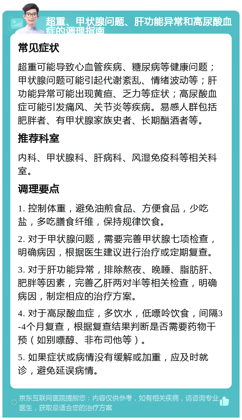 超重、甲状腺问题、肝功能异常和高尿酸血症的调理指南 常见症状 超重可能导致心血管疾病、糖尿病等健康问题；甲状腺问题可能引起代谢紊乱、情绪波动等；肝功能异常可能出现黄疸、乏力等症状；高尿酸血症可能引发痛风、关节炎等疾病。易感人群包括肥胖者、有甲状腺家族史者、长期酗酒者等。 推荐科室 内科、甲状腺科、肝病科、风湿免疫科等相关科室。 调理要点 1. 控制体重，避免油煎食品、方便食品，少吃盐，多吃膳食纤维，保持规律饮食。 2. 对于甲状腺问题，需要完善甲状腺七项检查，明确病因，根据医生建议进行治疗或定期复查。 3. 对于肝功能异常，排除熬夜、晚睡、脂肪肝、肥胖等因素，完善乙肝两对半等相关检查，明确病因，制定相应的治疗方案。 4. 对于高尿酸血症，多饮水，低嘌呤饮食，间隔3-4个月复查，根据复查结果判断是否需要药物干预（如别嘌醇、非布司他等）。 5. 如果症状或病情没有缓解或加重，应及时就诊，避免延误病情。