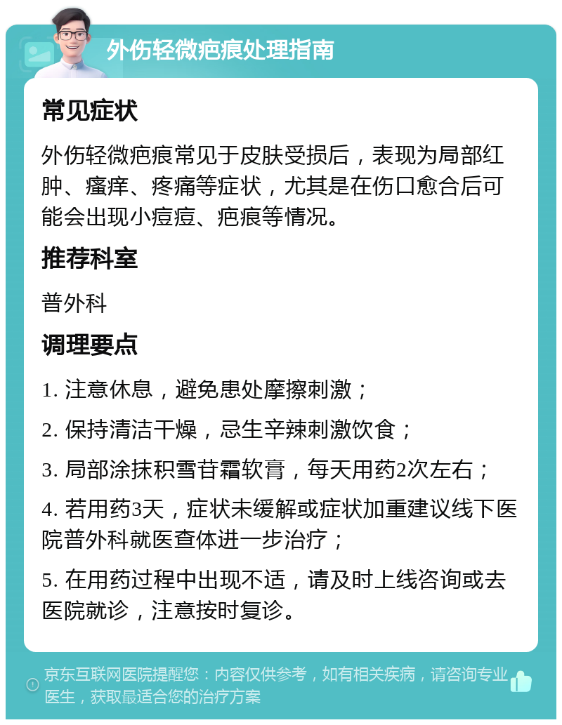 外伤轻微疤痕处理指南 常见症状 外伤轻微疤痕常见于皮肤受损后，表现为局部红肿、瘙痒、疼痛等症状，尤其是在伤口愈合后可能会出现小痘痘、疤痕等情况。 推荐科室 普外科 调理要点 1. 注意休息，避免患处摩擦刺激； 2. 保持清洁干燥，忌生辛辣刺激饮食； 3. 局部涂抹积雪苷霜软膏，每天用药2次左右； 4. 若用药3天，症状未缓解或症状加重建议线下医院普外科就医查体进一步治疗； 5. 在用药过程中出现不适，请及时上线咨询或去医院就诊，注意按时复诊。