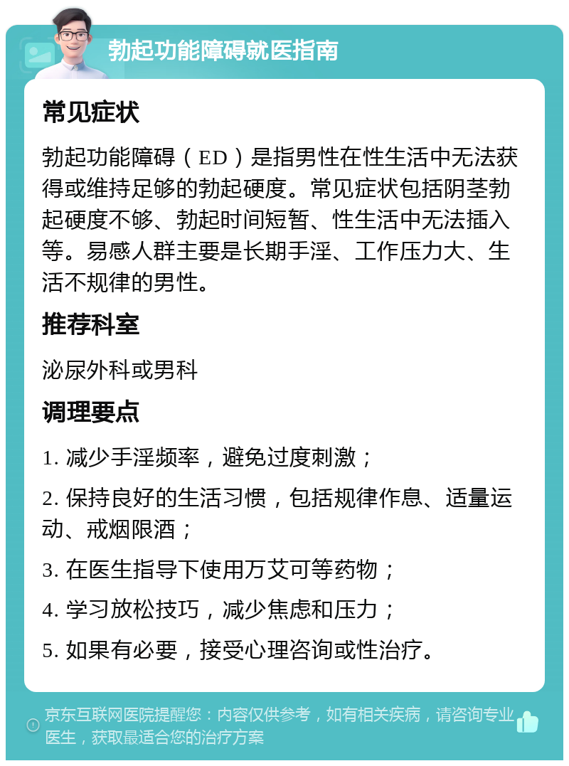 勃起功能障碍就医指南 常见症状 勃起功能障碍（ED）是指男性在性生活中无法获得或维持足够的勃起硬度。常见症状包括阴茎勃起硬度不够、勃起时间短暂、性生活中无法插入等。易感人群主要是长期手淫、工作压力大、生活不规律的男性。 推荐科室 泌尿外科或男科 调理要点 1. 减少手淫频率，避免过度刺激； 2. 保持良好的生活习惯，包括规律作息、适量运动、戒烟限酒； 3. 在医生指导下使用万艾可等药物； 4. 学习放松技巧，减少焦虑和压力； 5. 如果有必要，接受心理咨询或性治疗。