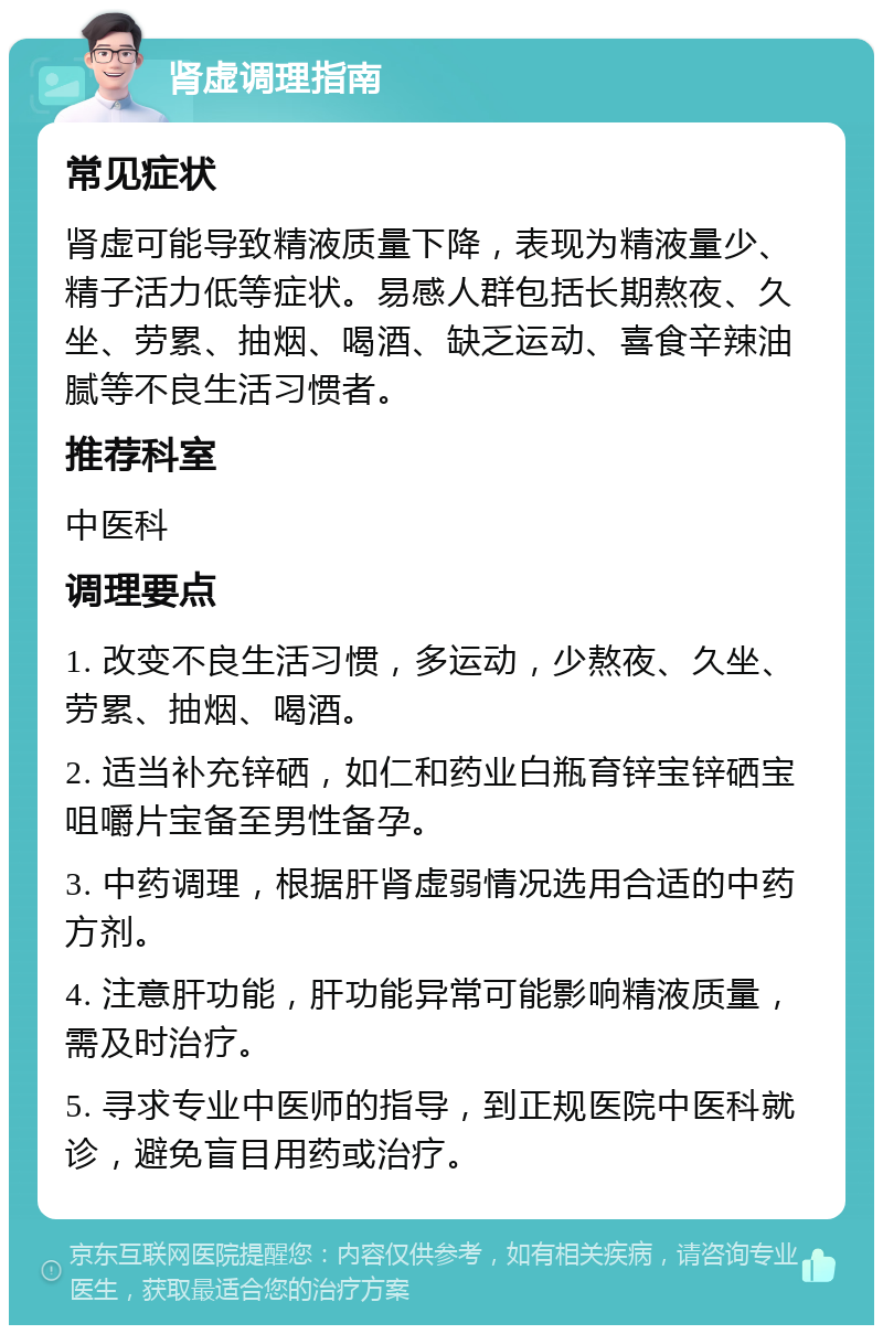 肾虚调理指南 常见症状 肾虚可能导致精液质量下降，表现为精液量少、精子活力低等症状。易感人群包括长期熬夜、久坐、劳累、抽烟、喝酒、缺乏运动、喜食辛辣油腻等不良生活习惯者。 推荐科室 中医科 调理要点 1. 改变不良生活习惯，多运动，少熬夜、久坐、劳累、抽烟、喝酒。 2. 适当补充锌硒，如仁和药业白瓶育锌宝锌硒宝咀嚼片宝备至男性备孕。 3. 中药调理，根据肝肾虚弱情况选用合适的中药方剂。 4. 注意肝功能，肝功能异常可能影响精液质量，需及时治疗。 5. 寻求专业中医师的指导，到正规医院中医科就诊，避免盲目用药或治疗。