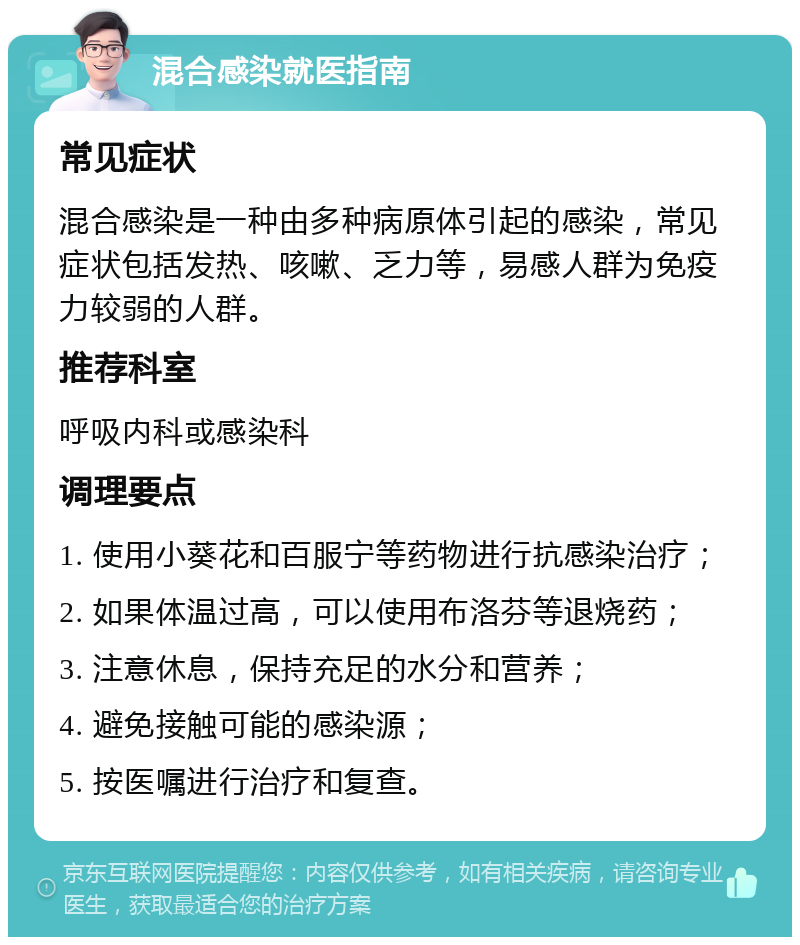 混合感染就医指南 常见症状 混合感染是一种由多种病原体引起的感染，常见症状包括发热、咳嗽、乏力等，易感人群为免疫力较弱的人群。 推荐科室 呼吸内科或感染科 调理要点 1. 使用小葵花和百服宁等药物进行抗感染治疗； 2. 如果体温过高，可以使用布洛芬等退烧药； 3. 注意休息，保持充足的水分和营养； 4. 避免接触可能的感染源； 5. 按医嘱进行治疗和复查。