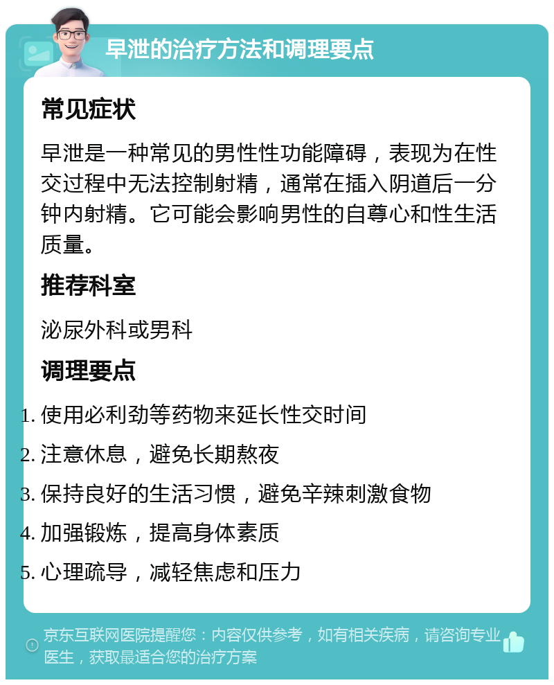 早泄的治疗方法和调理要点 常见症状 早泄是一种常见的男性性功能障碍，表现为在性交过程中无法控制射精，通常在插入阴道后一分钟内射精。它可能会影响男性的自尊心和性生活质量。 推荐科室 泌尿外科或男科 调理要点 使用必利劲等药物来延长性交时间 注意休息，避免长期熬夜 保持良好的生活习惯，避免辛辣刺激食物 加强锻炼，提高身体素质 心理疏导，减轻焦虑和压力