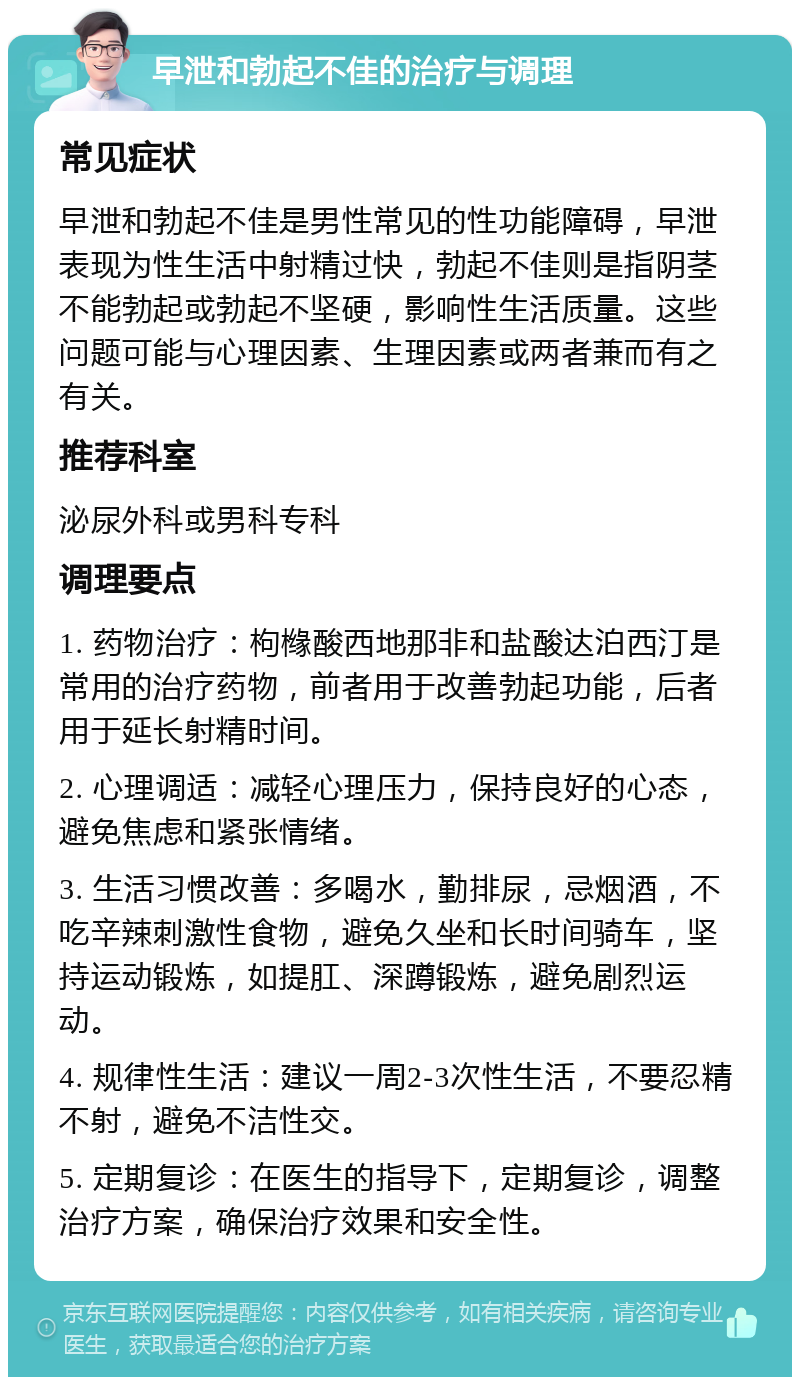 早泄和勃起不佳的治疗与调理 常见症状 早泄和勃起不佳是男性常见的性功能障碍，早泄表现为性生活中射精过快，勃起不佳则是指阴茎不能勃起或勃起不坚硬，影响性生活质量。这些问题可能与心理因素、生理因素或两者兼而有之有关。 推荐科室 泌尿外科或男科专科 调理要点 1. 药物治疗：枸橼酸西地那非和盐酸达泊西汀是常用的治疗药物，前者用于改善勃起功能，后者用于延长射精时间。 2. 心理调适：减轻心理压力，保持良好的心态，避免焦虑和紧张情绪。 3. 生活习惯改善：多喝水，勤排尿，忌烟酒，不吃辛辣刺激性食物，避免久坐和长时间骑车，坚持运动锻炼，如提肛、深蹲锻炼，避免剧烈运动。 4. 规律性生活：建议一周2-3次性生活，不要忍精不射，避免不洁性交。 5. 定期复诊：在医生的指导下，定期复诊，调整治疗方案，确保治疗效果和安全性。