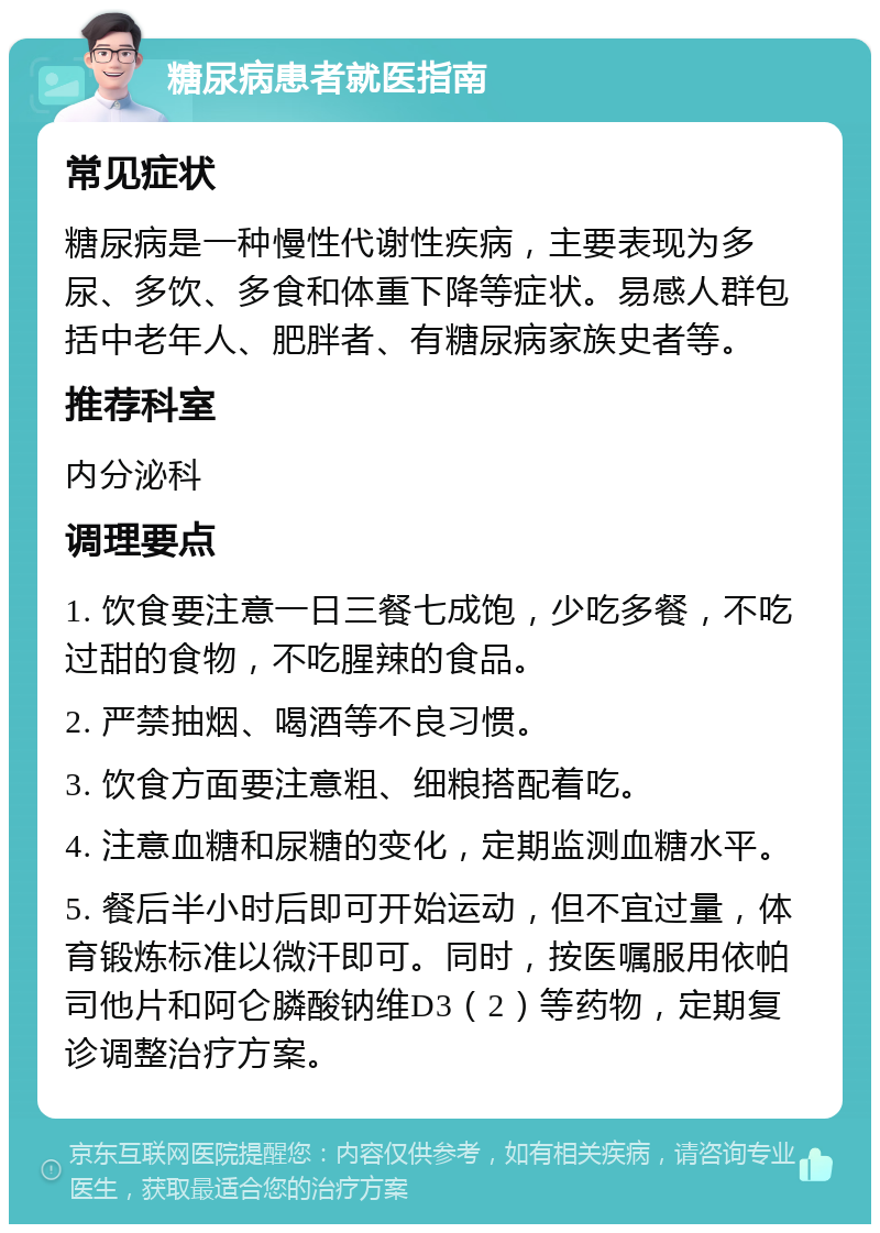 糖尿病患者就医指南 常见症状 糖尿病是一种慢性代谢性疾病，主要表现为多尿、多饮、多食和体重下降等症状。易感人群包括中老年人、肥胖者、有糖尿病家族史者等。 推荐科室 内分泌科 调理要点 1. 饮食要注意一日三餐七成饱，少吃多餐，不吃过甜的食物，不吃腥辣的食品。 2. 严禁抽烟、喝酒等不良习惯。 3. 饮食方面要注意粗、细粮搭配着吃。 4. 注意血糖和尿糖的变化，定期监测血糖水平。 5. 餐后半小时后即可开始运动，但不宜过量，体育锻炼标准以微汗即可。同时，按医嘱服用依帕司他片和阿仑膦酸钠维D3（2）等药物，定期复诊调整治疗方案。