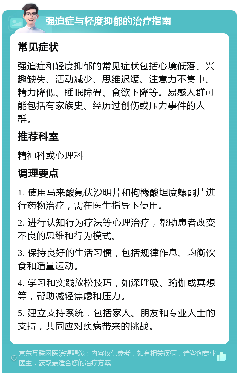 强迫症与轻度抑郁的治疗指南 常见症状 强迫症和轻度抑郁的常见症状包括心境低落、兴趣缺失、活动减少、思维迟缓、注意力不集中、精力降低、睡眠障碍、食欲下降等。易感人群可能包括有家族史、经历过创伤或压力事件的人群。 推荐科室 精神科或心理科 调理要点 1. 使用马来酸氟伏沙明片和枸橼酸坦度螺酮片进行药物治疗，需在医生指导下使用。 2. 进行认知行为疗法等心理治疗，帮助患者改变不良的思维和行为模式。 3. 保持良好的生活习惯，包括规律作息、均衡饮食和适量运动。 4. 学习和实践放松技巧，如深呼吸、瑜伽或冥想等，帮助减轻焦虑和压力。 5. 建立支持系统，包括家人、朋友和专业人士的支持，共同应对疾病带来的挑战。