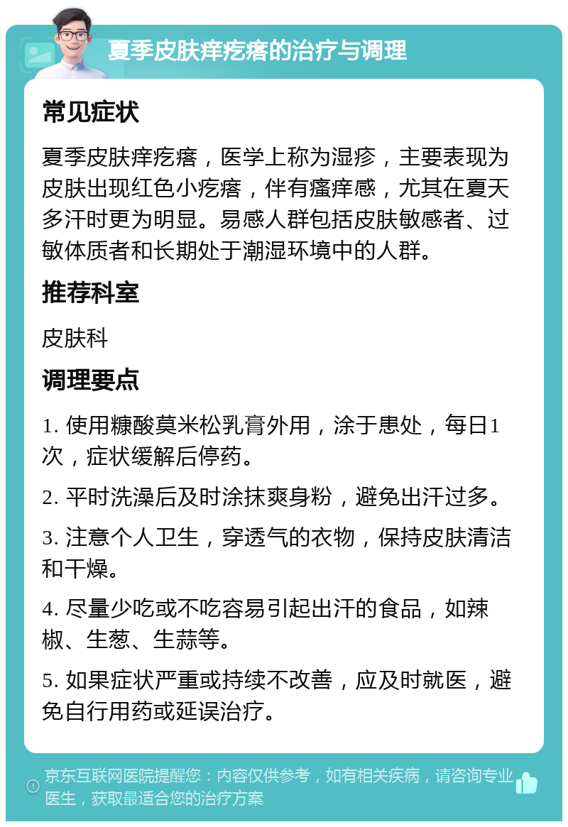 夏季皮肤痒疙瘩的治疗与调理 常见症状 夏季皮肤痒疙瘩，医学上称为湿疹，主要表现为皮肤出现红色小疙瘩，伴有瘙痒感，尤其在夏天多汗时更为明显。易感人群包括皮肤敏感者、过敏体质者和长期处于潮湿环境中的人群。 推荐科室 皮肤科 调理要点 1. 使用糠酸莫米松乳膏外用，涂于患处，每日1次，症状缓解后停药。 2. 平时洗澡后及时涂抹爽身粉，避免出汗过多。 3. 注意个人卫生，穿透气的衣物，保持皮肤清洁和干燥。 4. 尽量少吃或不吃容易引起出汗的食品，如辣椒、生葱、生蒜等。 5. 如果症状严重或持续不改善，应及时就医，避免自行用药或延误治疗。