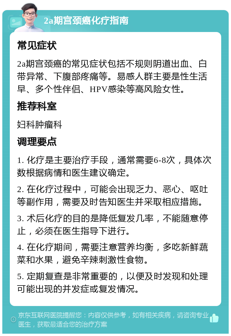 2a期宫颈癌化疗指南 常见症状 2a期宫颈癌的常见症状包括不规则阴道出血、白带异常、下腹部疼痛等。易感人群主要是性生活早、多个性伴侣、HPV感染等高风险女性。 推荐科室 妇科肿瘤科 调理要点 1. 化疗是主要治疗手段，通常需要6-8次，具体次数根据病情和医生建议确定。 2. 在化疗过程中，可能会出现乏力、恶心、呕吐等副作用，需要及时告知医生并采取相应措施。 3. 术后化疗的目的是降低复发几率，不能随意停止，必须在医生指导下进行。 4. 在化疗期间，需要注意营养均衡，多吃新鲜蔬菜和水果，避免辛辣刺激性食物。 5. 定期复查是非常重要的，以便及时发现和处理可能出现的并发症或复发情况。