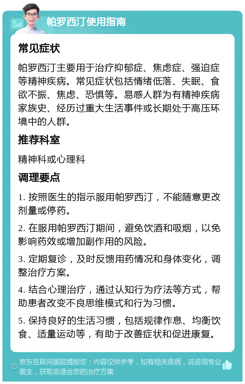 帕罗西汀使用指南 常见症状 帕罗西汀主要用于治疗抑郁症、焦虑症、强迫症等精神疾病。常见症状包括情绪低落、失眠、食欲不振、焦虑、恐惧等。易感人群为有精神疾病家族史、经历过重大生活事件或长期处于高压环境中的人群。 推荐科室 精神科或心理科 调理要点 1. 按照医生的指示服用帕罗西汀，不能随意更改剂量或停药。 2. 在服用帕罗西汀期间，避免饮酒和吸烟，以免影响药效或增加副作用的风险。 3. 定期复诊，及时反馈用药情况和身体变化，调整治疗方案。 4. 结合心理治疗，通过认知行为疗法等方式，帮助患者改变不良思维模式和行为习惯。 5. 保持良好的生活习惯，包括规律作息、均衡饮食、适量运动等，有助于改善症状和促进康复。