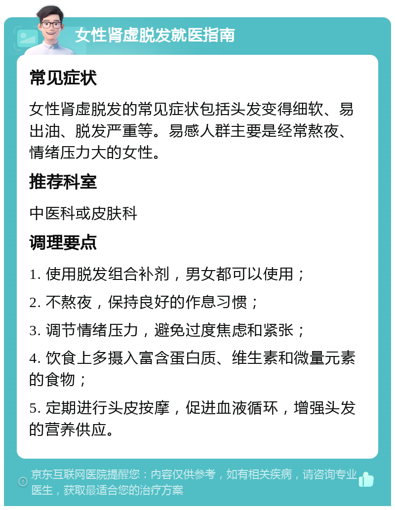 女性肾虚脱发就医指南 常见症状 女性肾虚脱发的常见症状包括头发变得细软、易出油、脱发严重等。易感人群主要是经常熬夜、情绪压力大的女性。 推荐科室 中医科或皮肤科 调理要点 1. 使用脱发组合补剂，男女都可以使用； 2. 不熬夜，保持良好的作息习惯； 3. 调节情绪压力，避免过度焦虑和紧张； 4. 饮食上多摄入富含蛋白质、维生素和微量元素的食物； 5. 定期进行头皮按摩，促进血液循环，增强头发的营养供应。