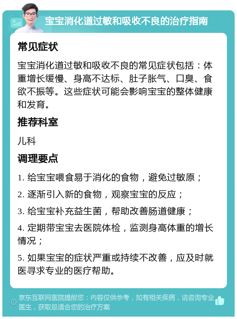 宝宝消化道过敏和吸收不良的治疗指南 常见症状 宝宝消化道过敏和吸收不良的常见症状包括：体重增长缓慢、身高不达标、肚子胀气、口臭、食欲不振等。这些症状可能会影响宝宝的整体健康和发育。 推荐科室 儿科 调理要点 1. 给宝宝喂食易于消化的食物，避免过敏原； 2. 逐渐引入新的食物，观察宝宝的反应； 3. 给宝宝补充益生菌，帮助改善肠道健康； 4. 定期带宝宝去医院体检，监测身高体重的增长情况； 5. 如果宝宝的症状严重或持续不改善，应及时就医寻求专业的医疗帮助。