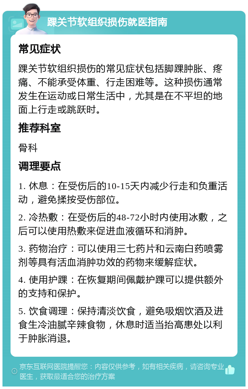 踝关节软组织损伤就医指南 常见症状 踝关节软组织损伤的常见症状包括脚踝肿胀、疼痛、不能承受体重、行走困难等。这种损伤通常发生在运动或日常生活中，尤其是在不平坦的地面上行走或跳跃时。 推荐科室 骨科 调理要点 1. 休息：在受伤后的10-15天内减少行走和负重活动，避免揉按受伤部位。 2. 冷热敷：在受伤后的48-72小时内使用冰敷，之后可以使用热敷来促进血液循环和消肿。 3. 药物治疗：可以使用三七药片和云南白药喷雾剂等具有活血消肿功效的药物来缓解症状。 4. 使用护踝：在恢复期间佩戴护踝可以提供额外的支持和保护。 5. 饮食调理：保持清淡饮食，避免吸烟饮酒及进食生冷油腻辛辣食物，休息时适当抬高患处以利于肿胀消退。