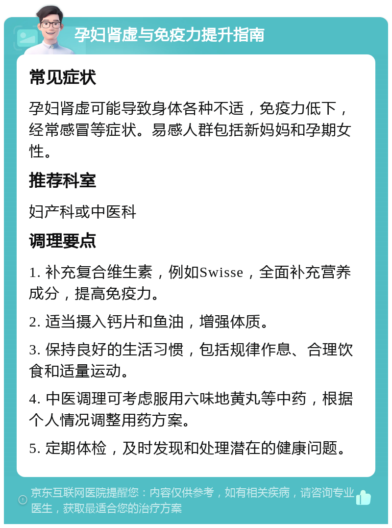 孕妇肾虚与免疫力提升指南 常见症状 孕妇肾虚可能导致身体各种不适，免疫力低下，经常感冒等症状。易感人群包括新妈妈和孕期女性。 推荐科室 妇产科或中医科 调理要点 1. 补充复合维生素，例如Swisse，全面补充营养成分，提高免疫力。 2. 适当摄入钙片和鱼油，增强体质。 3. 保持良好的生活习惯，包括规律作息、合理饮食和适量运动。 4. 中医调理可考虑服用六味地黄丸等中药，根据个人情况调整用药方案。 5. 定期体检，及时发现和处理潜在的健康问题。