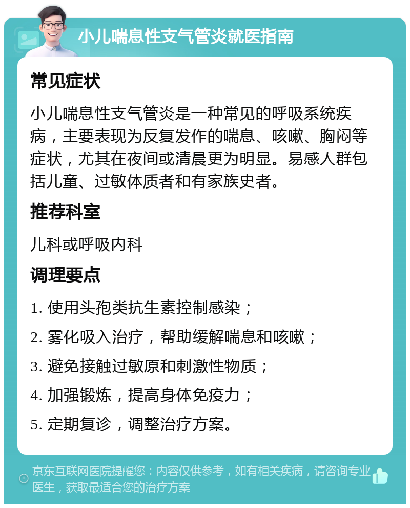 小儿喘息性支气管炎就医指南 常见症状 小儿喘息性支气管炎是一种常见的呼吸系统疾病，主要表现为反复发作的喘息、咳嗽、胸闷等症状，尤其在夜间或清晨更为明显。易感人群包括儿童、过敏体质者和有家族史者。 推荐科室 儿科或呼吸内科 调理要点 1. 使用头孢类抗生素控制感染； 2. 雾化吸入治疗，帮助缓解喘息和咳嗽； 3. 避免接触过敏原和刺激性物质； 4. 加强锻炼，提高身体免疫力； 5. 定期复诊，调整治疗方案。