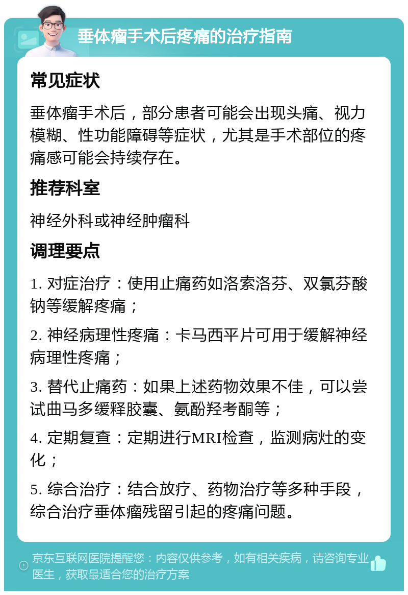 垂体瘤手术后疼痛的治疗指南 常见症状 垂体瘤手术后，部分患者可能会出现头痛、视力模糊、性功能障碍等症状，尤其是手术部位的疼痛感可能会持续存在。 推荐科室 神经外科或神经肿瘤科 调理要点 1. 对症治疗：使用止痛药如洛索洛芬、双氯芬酸钠等缓解疼痛； 2. 神经病理性疼痛：卡马西平片可用于缓解神经病理性疼痛； 3. 替代止痛药：如果上述药物效果不佳，可以尝试曲马多缓释胶囊、氨酚羟考酮等； 4. 定期复查：定期进行MRI检查，监测病灶的变化； 5. 综合治疗：结合放疗、药物治疗等多种手段，综合治疗垂体瘤残留引起的疼痛问题。