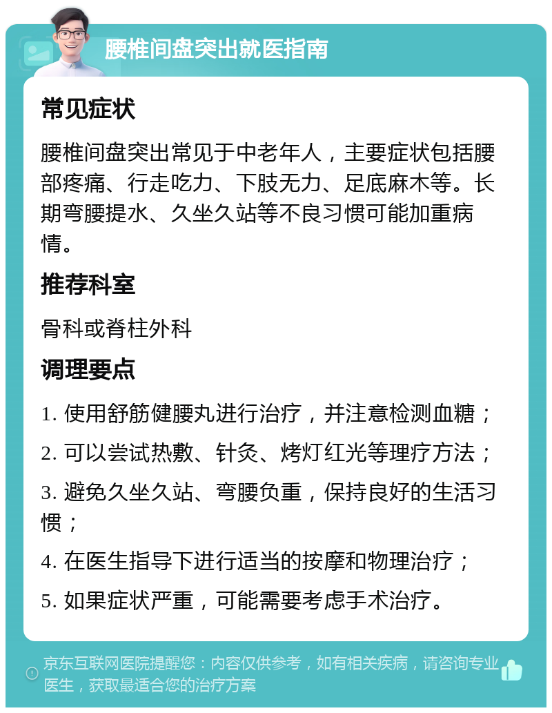 腰椎间盘突出就医指南 常见症状 腰椎间盘突出常见于中老年人，主要症状包括腰部疼痛、行走吃力、下肢无力、足底麻木等。长期弯腰提水、久坐久站等不良习惯可能加重病情。 推荐科室 骨科或脊柱外科 调理要点 1. 使用舒筋健腰丸进行治疗，并注意检测血糖； 2. 可以尝试热敷、针灸、烤灯红光等理疗方法； 3. 避免久坐久站、弯腰负重，保持良好的生活习惯； 4. 在医生指导下进行适当的按摩和物理治疗； 5. 如果症状严重，可能需要考虑手术治疗。