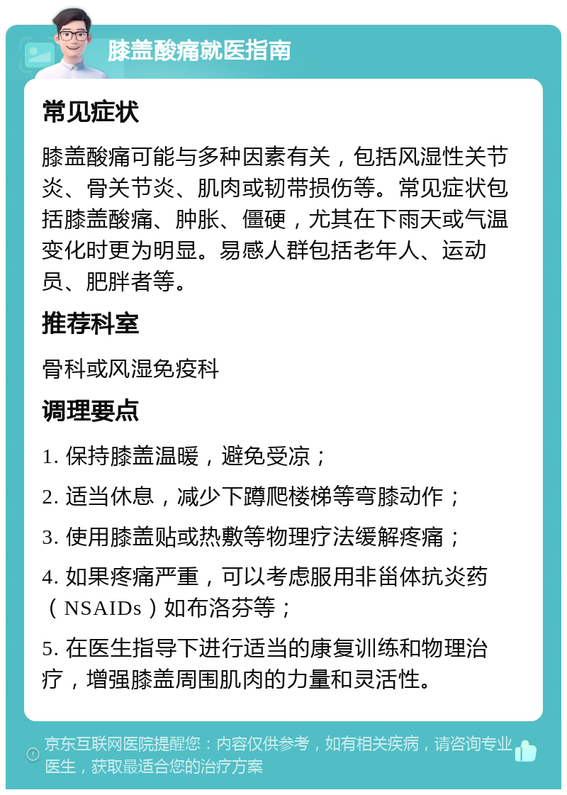 膝盖酸痛就医指南 常见症状 膝盖酸痛可能与多种因素有关，包括风湿性关节炎、骨关节炎、肌肉或韧带损伤等。常见症状包括膝盖酸痛、肿胀、僵硬，尤其在下雨天或气温变化时更为明显。易感人群包括老年人、运动员、肥胖者等。 推荐科室 骨科或风湿免疫科 调理要点 1. 保持膝盖温暖，避免受凉； 2. 适当休息，减少下蹲爬楼梯等弯膝动作； 3. 使用膝盖贴或热敷等物理疗法缓解疼痛； 4. 如果疼痛严重，可以考虑服用非甾体抗炎药（NSAIDs）如布洛芬等； 5. 在医生指导下进行适当的康复训练和物理治疗，增强膝盖周围肌肉的力量和灵活性。