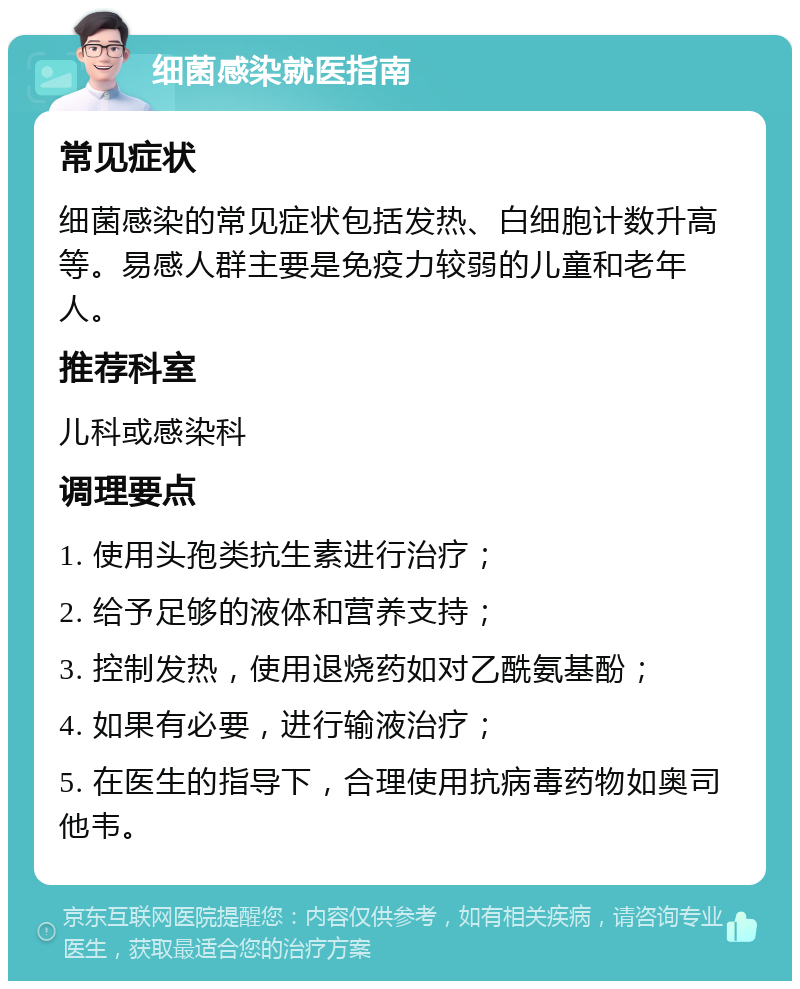 细菌感染就医指南 常见症状 细菌感染的常见症状包括发热、白细胞计数升高等。易感人群主要是免疫力较弱的儿童和老年人。 推荐科室 儿科或感染科 调理要点 1. 使用头孢类抗生素进行治疗； 2. 给予足够的液体和营养支持； 3. 控制发热，使用退烧药如对乙酰氨基酚； 4. 如果有必要，进行输液治疗； 5. 在医生的指导下，合理使用抗病毒药物如奥司他韦。