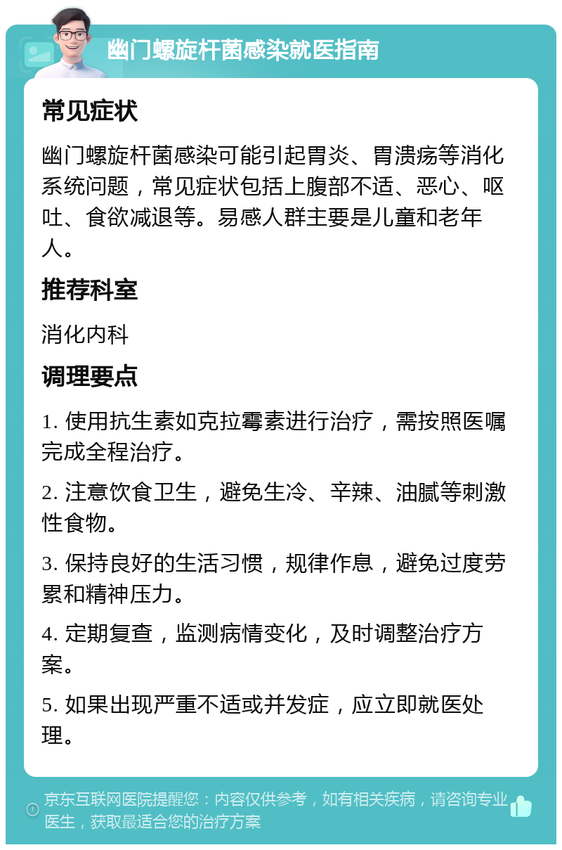 幽门螺旋杆菌感染就医指南 常见症状 幽门螺旋杆菌感染可能引起胃炎、胃溃疡等消化系统问题，常见症状包括上腹部不适、恶心、呕吐、食欲减退等。易感人群主要是儿童和老年人。 推荐科室 消化内科 调理要点 1. 使用抗生素如克拉霉素进行治疗，需按照医嘱完成全程治疗。 2. 注意饮食卫生，避免生冷、辛辣、油腻等刺激性食物。 3. 保持良好的生活习惯，规律作息，避免过度劳累和精神压力。 4. 定期复查，监测病情变化，及时调整治疗方案。 5. 如果出现严重不适或并发症，应立即就医处理。