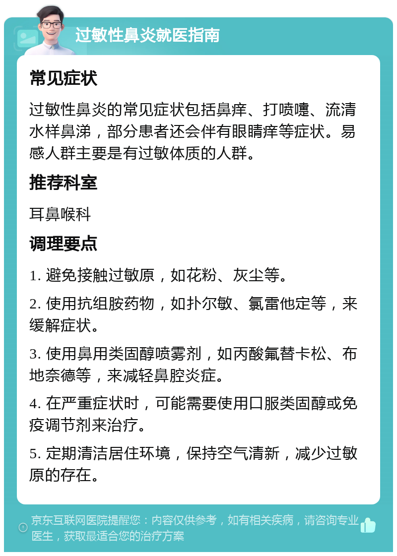 过敏性鼻炎就医指南 常见症状 过敏性鼻炎的常见症状包括鼻痒、打喷嚏、流清水样鼻涕，部分患者还会伴有眼睛痒等症状。易感人群主要是有过敏体质的人群。 推荐科室 耳鼻喉科 调理要点 1. 避免接触过敏原，如花粉、灰尘等。 2. 使用抗组胺药物，如扑尔敏、氯雷他定等，来缓解症状。 3. 使用鼻用类固醇喷雾剂，如丙酸氟替卡松、布地奈德等，来减轻鼻腔炎症。 4. 在严重症状时，可能需要使用口服类固醇或免疫调节剂来治疗。 5. 定期清洁居住环境，保持空气清新，减少过敏原的存在。