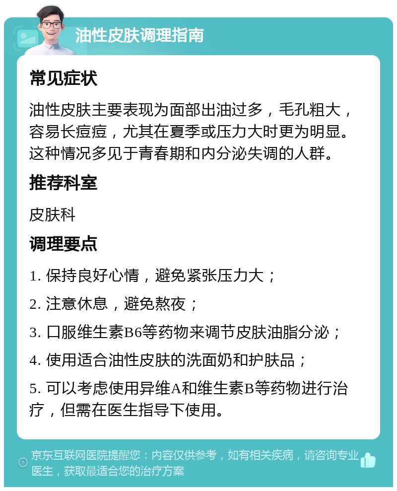 油性皮肤调理指南 常见症状 油性皮肤主要表现为面部出油过多，毛孔粗大，容易长痘痘，尤其在夏季或压力大时更为明显。这种情况多见于青春期和内分泌失调的人群。 推荐科室 皮肤科 调理要点 1. 保持良好心情，避免紧张压力大； 2. 注意休息，避免熬夜； 3. 口服维生素B6等药物来调节皮肤油脂分泌； 4. 使用适合油性皮肤的洗面奶和护肤品； 5. 可以考虑使用异维A和维生素B等药物进行治疗，但需在医生指导下使用。