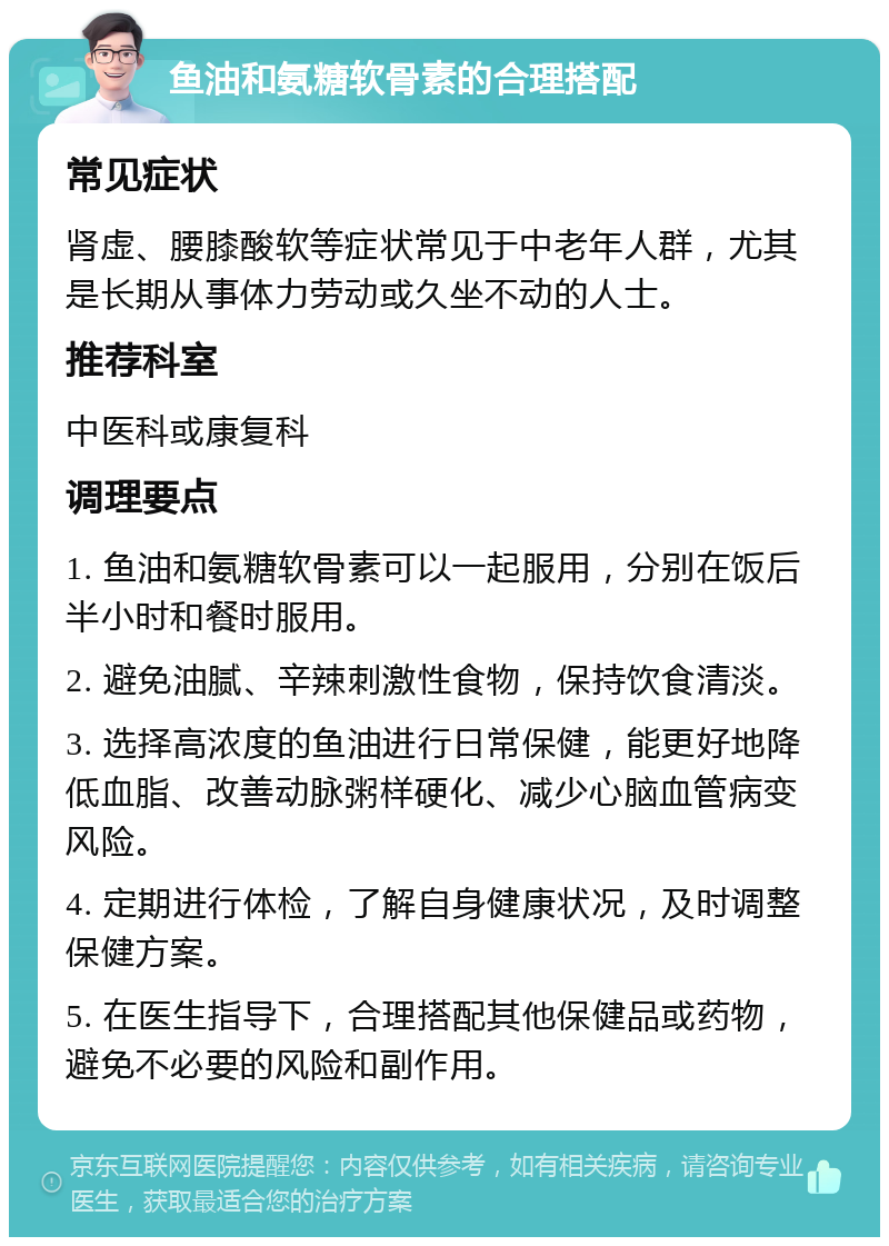 鱼油和氨糖软骨素的合理搭配 常见症状 肾虚、腰膝酸软等症状常见于中老年人群，尤其是长期从事体力劳动或久坐不动的人士。 推荐科室 中医科或康复科 调理要点 1. 鱼油和氨糖软骨素可以一起服用，分别在饭后半小时和餐时服用。 2. 避免油腻、辛辣刺激性食物，保持饮食清淡。 3. 选择高浓度的鱼油进行日常保健，能更好地降低血脂、改善动脉粥样硬化、减少心脑血管病变风险。 4. 定期进行体检，了解自身健康状况，及时调整保健方案。 5. 在医生指导下，合理搭配其他保健品或药物，避免不必要的风险和副作用。