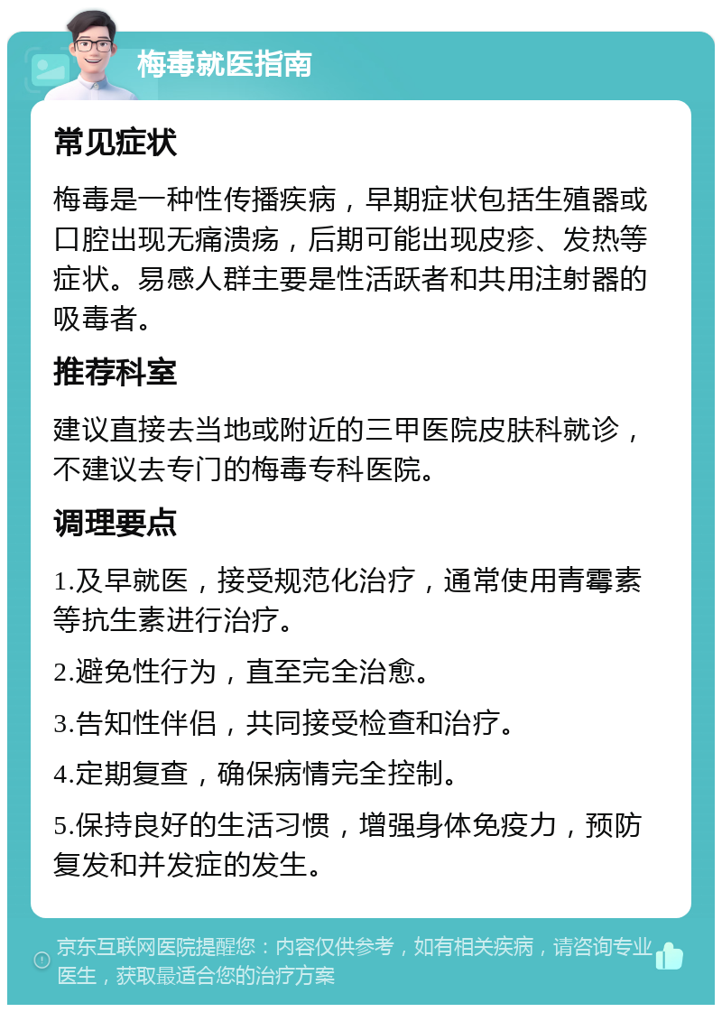 梅毒就医指南 常见症状 梅毒是一种性传播疾病，早期症状包括生殖器或口腔出现无痛溃疡，后期可能出现皮疹、发热等症状。易感人群主要是性活跃者和共用注射器的吸毒者。 推荐科室 建议直接去当地或附近的三甲医院皮肤科就诊，不建议去专门的梅毒专科医院。 调理要点 1.及早就医，接受规范化治疗，通常使用青霉素等抗生素进行治疗。 2.避免性行为，直至完全治愈。 3.告知性伴侣，共同接受检查和治疗。 4.定期复查，确保病情完全控制。 5.保持良好的生活习惯，增强身体免疫力，预防复发和并发症的发生。