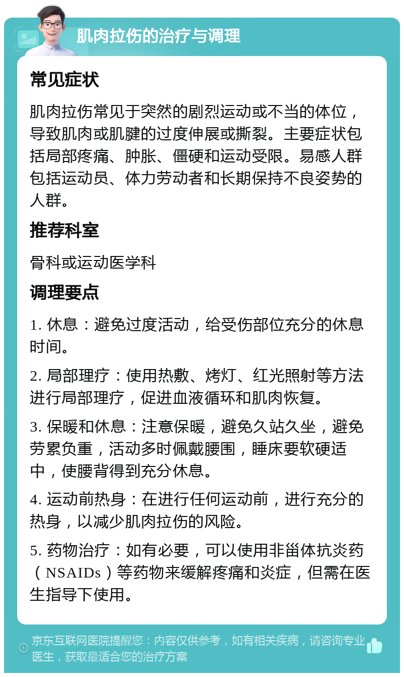 肌肉拉伤的治疗与调理 常见症状 肌肉拉伤常见于突然的剧烈运动或不当的体位，导致肌肉或肌腱的过度伸展或撕裂。主要症状包括局部疼痛、肿胀、僵硬和运动受限。易感人群包括运动员、体力劳动者和长期保持不良姿势的人群。 推荐科室 骨科或运动医学科 调理要点 1. 休息：避免过度活动，给受伤部位充分的休息时间。 2. 局部理疗：使用热敷、烤灯、红光照射等方法进行局部理疗，促进血液循环和肌肉恢复。 3. 保暖和休息：注意保暖，避免久站久坐，避免劳累负重，活动多时佩戴腰围，睡床要软硬适中，使腰背得到充分休息。 4. 运动前热身：在进行任何运动前，进行充分的热身，以减少肌肉拉伤的风险。 5. 药物治疗：如有必要，可以使用非甾体抗炎药（NSAIDs）等药物来缓解疼痛和炎症，但需在医生指导下使用。